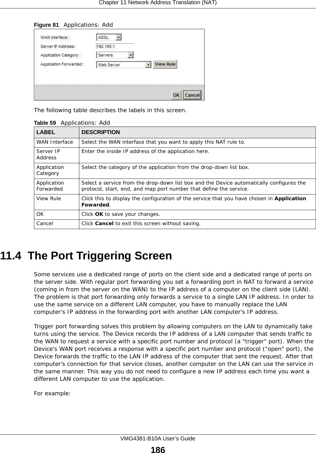 Chapter 11 Network Address Translation (NAT)VMG4381-B10A User’s Guide186Figure 81   Applications: Add The following table describes the labels in this screen. 11.4  The Port Triggering ScreenSome services use a dedicated range of ports on the client side and a dedicated range of ports on the server side. With regular port forwarding you set a forwarding port in NAT to forward a service (coming in from the server on the WAN) to the IP address of a computer on the client side (LAN). The problem is that port forwarding only forwards a service to a single LAN IP address. In order to use the same service on a different LAN computer, you have to manually replace the LAN computer&apos;s IP address in the forwarding port with another LAN computer&apos;s IP address. Trigger port forwarding solves this problem by allowing computers on the LAN to dynamically take turns using the service. The Device records the IP address of a LAN computer that sends traffic to the WAN to request a service with a specific port number and protocol (a &quot;trigger&quot; port). When the Device&apos;s WAN port receives a response with a specific port number and protocol (&quot;open&quot; port), the Device forwards the traffic to the LAN IP address of the computer that sent the request. After that computer’s connection for that service closes, another computer on the LAN can use the service in the same manner. This way you do not need to configure a new IP address each time you want a different LAN computer to use the application.For example:Table 59   Applications: AddLABEL DESCRIPTIONWAN Interface Select the WAN interface that you want to apply this NAT rule to.Server IP Address Enter the inside IP address of the application here.Application Category Select the category of the application from the drop-down list box.Application Forwarded Select a service from the drop-down list box and the Device automatically configures the protocol, start, end, and map port number that define the service.View Rule Click this to display the configuration of the service that you have chosen in Application Fowarded.OK Click OK to save your changes.Cancel Click Cancel to exit this screen without saving.