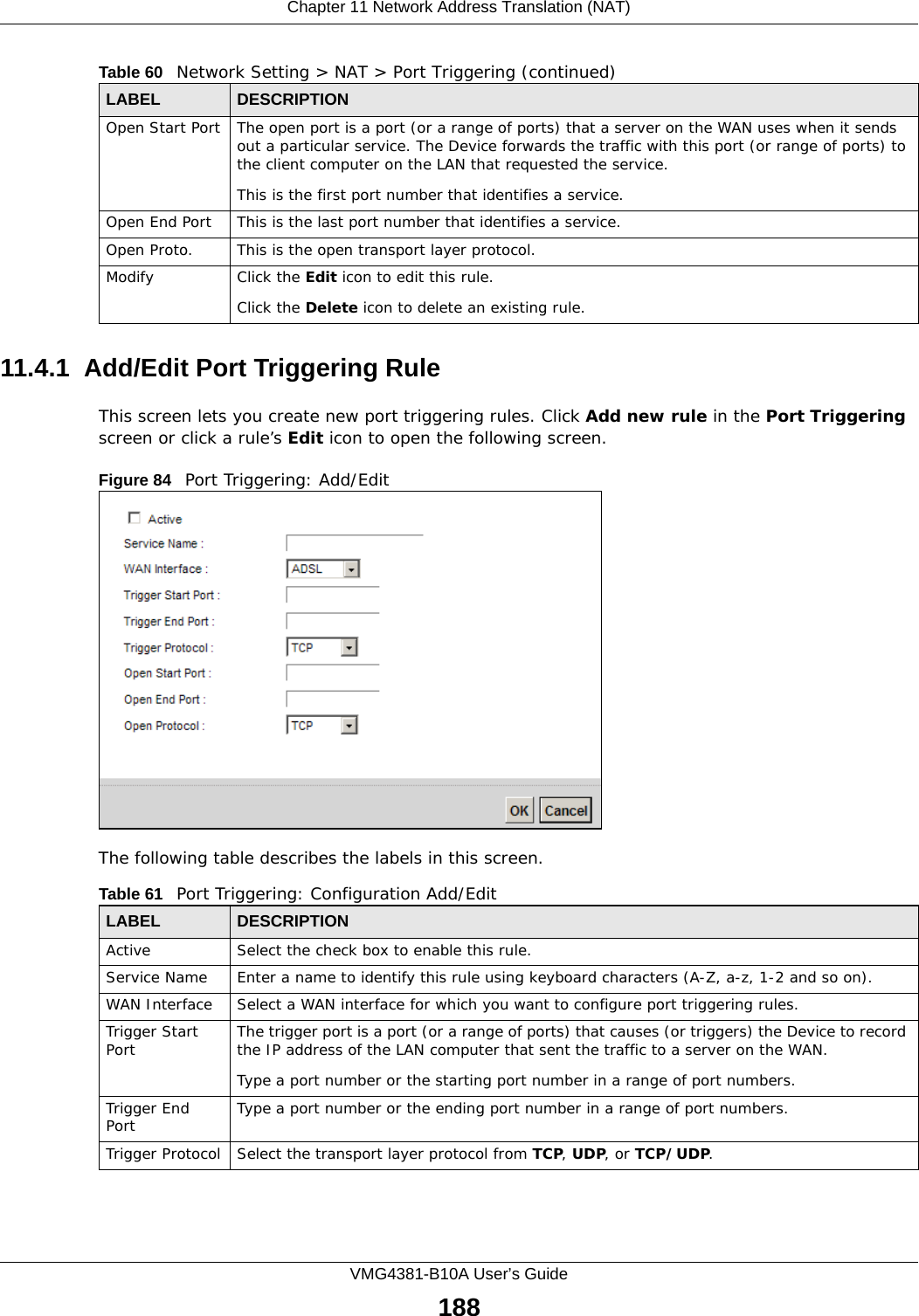Chapter 11 Network Address Translation (NAT)VMG4381-B10A User’s Guide18811.4.1  Add/Edit Port Triggering Rule This screen lets you create new port triggering rules. Click Add new rule in the Port Triggering screen or click a rule’s Edit icon to open the following screen.Figure 84   Port Triggering: Add/Edit The following table describes the labels in this screen. Open Start Port The open port is a port (or a range of ports) that a server on the WAN uses when it sends out a particular service. The Device forwards the traffic with this port (or range of ports) to the client computer on the LAN that requested the service. This is the first port number that identifies a service.Open End Port This is the last port number that identifies a service.Open Proto. This is the open transport layer protocol.Modify Click the Edit icon to edit this rule.Click the Delete icon to delete an existing rule. Table 60   Network Setting &gt; NAT &gt; Port Triggering (continued)LABEL DESCRIPTIONTable 61   Port Triggering: Configuration Add/EditLABEL DESCRIPTIONActive Select the check box to enable this rule.Service Name Enter a name to identify this rule using keyboard characters (A-Z, a-z, 1-2 and so on). WAN Interface Select a WAN interface for which you want to configure port triggering rules.Trigger Start Port The trigger port is a port (or a range of ports) that causes (or triggers) the Device to record the IP address of the LAN computer that sent the traffic to a server on the WAN.Type a port number or the starting port number in a range of port numbers.Trigger End Port  Type a port number or the ending port number in a range of port numbers.Trigger Protocol Select the transport layer protocol from TCP, UDP, or TCP/UDP.
