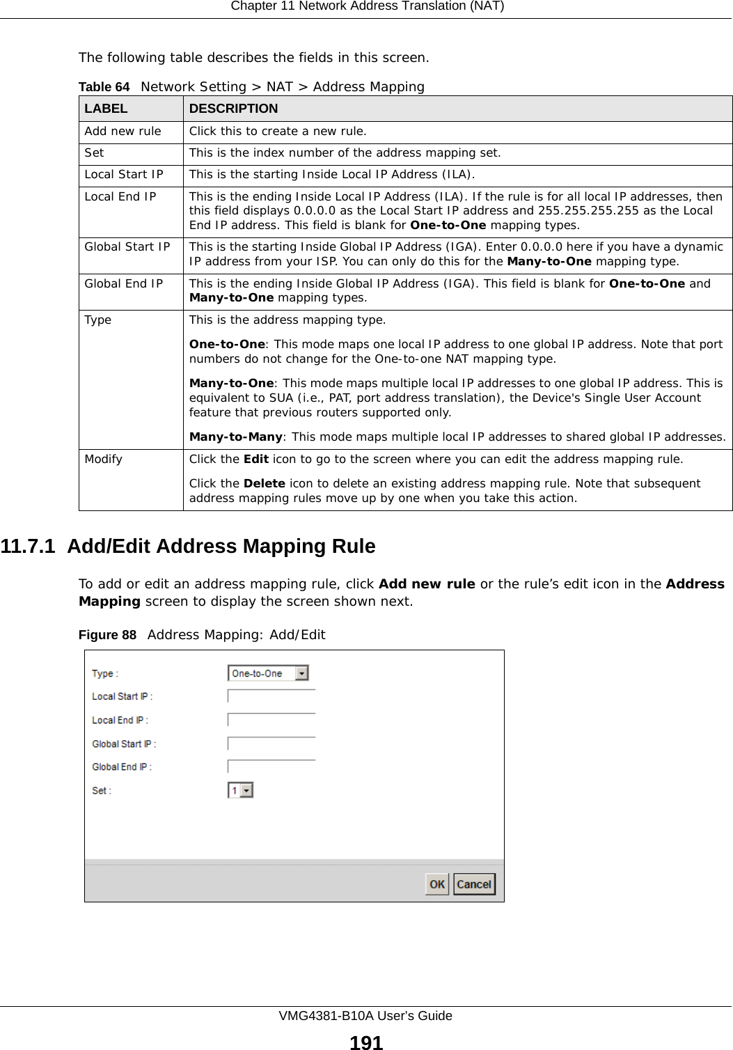  Chapter 11 Network Address Translation (NAT)VMG4381-B10A User’s Guide191The following table describes the fields in this screen.11.7.1  Add/Edit Address Mapping RuleTo add or edit an address mapping rule, click Add new rule or the rule’s edit icon in the Address Mapping screen to display the screen shown next. Figure 88   Address Mapping: Add/EditTable 64   Network Setting &gt; NAT &gt; Address MappingLABEL DESCRIPTIONAdd new rule Click this to create a new rule.Set This is the index number of the address mapping set.Local Start IP This is the starting Inside Local IP Address (ILA).Local End IP This is the ending Inside Local IP Address (ILA). If the rule is for all local IP addresses, then this field displays 0.0.0.0 as the Local Start IP address and 255.255.255.255 as the Local End IP address. This field is blank for One-to-One mapping types.Global Start IP This is the starting Inside Global IP Address (IGA). Enter 0.0.0.0 here if you have a dynamic IP address from your ISP. You can only do this for the Many-to-One mapping type. Global End IP This is the ending Inside Global IP Address (IGA). This field is blank for One-to-One and Many-to-One mapping types.Type This is the address mapping type.One-to-One: This mode maps one local IP address to one global IP address. Note that port numbers do not change for the One-to-one NAT mapping type.Many-to-One: This mode maps multiple local IP addresses to one global IP address. This is equivalent to SUA (i.e., PAT, port address translation), the Device&apos;s Single User Account feature that previous routers supported only. Many-to-Many: This mode maps multiple local IP addresses to shared global IP addresses.Modify Click the Edit icon to go to the screen where you can edit the address mapping rule.Click the Delete icon to delete an existing address mapping rule. Note that subsequent address mapping rules move up by one when you take this action.