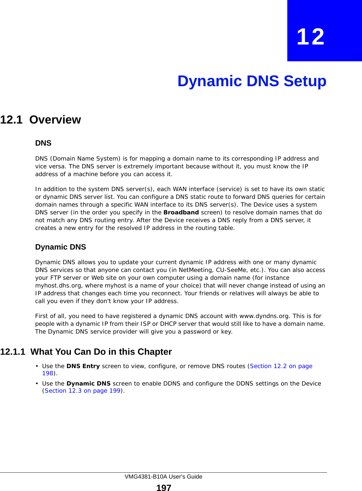 VMG4381-B10A User’s Guide197CHAPTER   12Dynamic DNS Setup12.1  Overview DNSDNS (Domain Name System) is for mapping a domain name to its corresponding IP address and vice versa. The DNS server is extremely important because without it, you must know the IP address of a machine before you can access it. In addition to the system DNS server(s), each WAN interface (service) is set to have its own static or dynamic DNS server list. You can configure a DNS static route to forward DNS queries for certain domain names through a specific WAN interface to its DNS server(s). The Device uses a system DNS server (in the order you specify in the Broadband screen) to resolve domain names that do not match any DNS routing entry. After the Device receives a DNS reply from a DNS server, it creates a new entry for the resolved IP address in the routing table.Dynamic DNSDynamic DNS allows you to update your current dynamic IP address with one or many dynamic DNS services so that anyone can contact you (in NetMeeting, CU-SeeMe, etc.). You can also access your FTP server or Web site on your own computer using a domain name (for instance myhost.dhs.org, where myhost is a name of your choice) that will never change instead of using an IP address that changes each time you reconnect. Your friends or relatives will always be able to call you even if they don&apos;t know your IP address.First of all, you need to have registered a dynamic DNS account with www.dyndns.org. This is for people with a dynamic IP from their ISP or DHCP server that would still like to have a domain name. The Dynamic DNS service provider will give you a password or key. 12.1.1  What You Can Do in this Chapter•Use the DNS Entry screen to view, configure, or remove DNS routes (Section 12.2 on page 198).•Use the Dynamic DNS screen to enable DDNS and configure the DDNS settings on the Device (Section 12.3 on page 199).