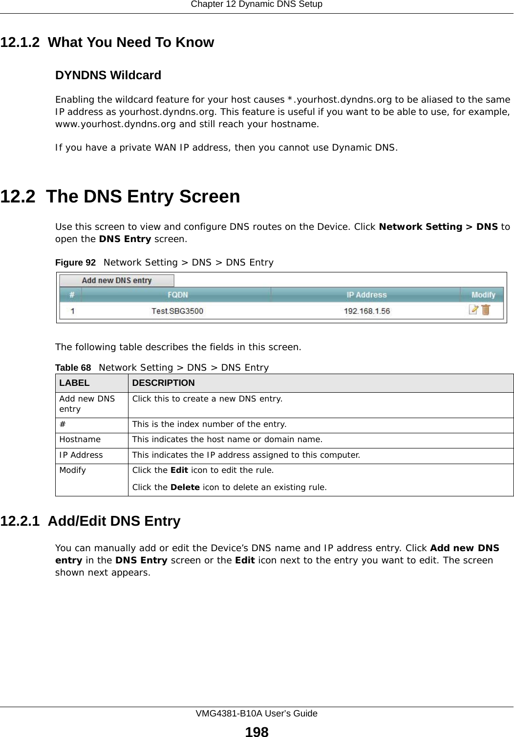 Chapter 12 Dynamic DNS SetupVMG4381-B10A User’s Guide19812.1.2  What You Need To KnowDYNDNS WildcardEnabling the wildcard feature for your host causes *.yourhost.dyndns.org to be aliased to the same IP address as yourhost.dyndns.org. This feature is useful if you want to be able to use, for example, www.yourhost.dyndns.org and still reach your hostname.If you have a private WAN IP address, then you cannot use Dynamic DNS.12.2  The DNS Entry ScreenUse this screen to view and configure DNS routes on the Device. Click Network Setting &gt; DNS to open the DNS Entry screen.Figure 92   Network Setting &gt; DNS &gt; DNS EntryThe following table describes the fields in this screen. 12.2.1  Add/Edit DNS EntryYou can manually add or edit the Device’s DNS name and IP address entry. Click Add new DNS entry in the DNS Entry screen or the Edit icon next to the entry you want to edit. The screen shown next appears.Table 68   Network Setting &gt; DNS &gt; DNS EntryLABEL DESCRIPTIONAdd new DNS entry Click this to create a new DNS entry.#This is the index number of the entry.Hostname This indicates the host name or domain name.IP Address This indicates the IP address assigned to this computer.Modify Click the Edit icon to edit the rule.Click the Delete icon to delete an existing rule.