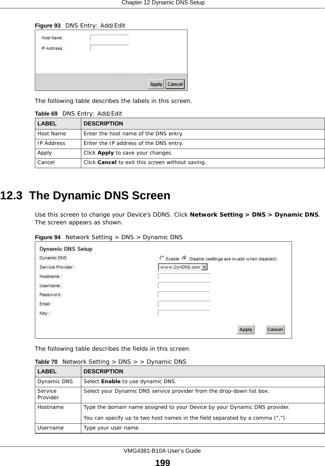  Chapter 12 Dynamic DNS SetupVMG4381-B10A User’s Guide199Figure 93   DNS Entry: Add/EditThe following table describes the labels in this screen. 12.3  The Dynamic DNS ScreenUse this screen to change your Device’s DDNS. Click Network Setting &gt; DNS &gt; Dynamic DNS. The screen appears as shown.Figure 94   Network Setting &gt; DNS &gt; Dynamic DNSThe following table describes the fields in this screen. Table 69   DNS Entry: Add/EditLABEL DESCRIPTIONHost Name Enter the host name of the DNS entry.IP Address Enter the IP address of the DNS entry.Apply Click Apply to save your changes.Cancel Click Cancel to exit this screen without saving.Table 70   Network Setting &gt; DNS &gt; &gt; Dynamic DNSLABEL DESCRIPTIONDynamic DNS Select Enable to use dynamic DNS.Service Provider Select your Dynamic DNS service provider from the drop-down list box.Hostname Type the domain name assigned to your Device by your Dynamic DNS provider.You can specify up to two host names in the field separated by a comma (&quot;,&quot;).Username Type your user name.