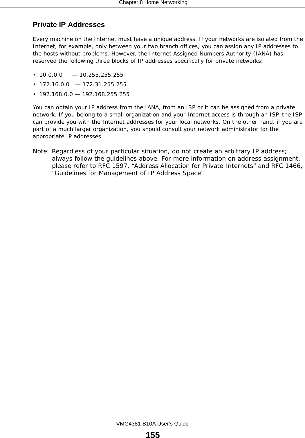  Chapter 8 Home NetworkingVMG4381-B10A User’s Guide155Private IP AddressesEvery machine on the Internet must have a unique address. If your networks are isolated from the Internet, for example, only between your two branch offices, you can assign any IP addresses to the hosts without problems. However, the Internet Assigned Numbers Authority (IANA) has reserved the following three blocks of IP addresses specifically for private networks:• 10.0.0.0     — 10.255.255.255• 172.16.0.0   — 172.31.255.255• 192.168.0.0 — 192.168.255.255You can obtain your IP address from the IANA, from an ISP or it can be assigned from a private network. If you belong to a small organization and your Internet access is through an ISP, the ISP can provide you with the Internet addresses for your local networks. On the other hand, if you are part of a much larger organization, you should consult your network administrator for the appropriate IP addresses.Note: Regardless of your particular situation, do not create an arbitrary IP address; always follow the guidelines above. For more information on address assignment, please refer to RFC 1597, “Address Allocation for Private Internets” and RFC 1466, “Guidelines for Management of IP Address Space”.