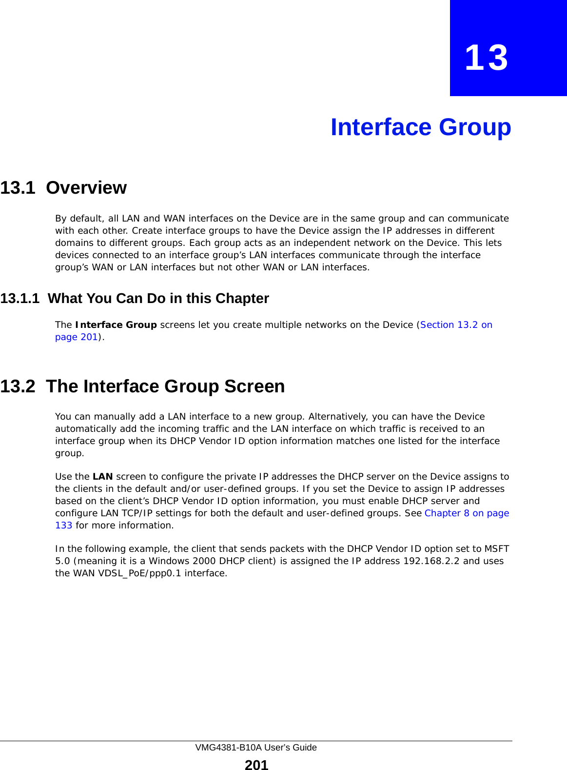 VMG4381-B10A User’s Guide201CHAPTER   13Interface Group13.1  OverviewBy default, all LAN and WAN interfaces on the Device are in the same group and can communicate with each other. Create interface groups to have the Device assign the IP addresses in different domains to different groups. Each group acts as an independent network on the Device. This lets devices connected to an interface group’s LAN interfaces communicate through the interface group’s WAN or LAN interfaces but not other WAN or LAN interfaces.13.1.1  What You Can Do in this ChapterThe Interface Group screens let you create multiple networks on the Device (Section 13.2 on page 201).13.2  The Interface Group ScreenYou can manually add a LAN interface to a new group. Alternatively, you can have the Device automatically add the incoming traffic and the LAN interface on which traffic is received to an interface group when its DHCP Vendor ID option information matches one listed for the interface group. Use the LAN screen to configure the private IP addresses the DHCP server on the Device assigns to the clients in the default and/or user-defined groups. If you set the Device to assign IP addresses based on the client’s DHCP Vendor ID option information, you must enable DHCP server and configure LAN TCP/IP settings for both the default and user-defined groups. See Chapter 8 on page 133 for more information.In the following example, the client that sends packets with the DHCP Vendor ID option set to MSFT 5.0 (meaning it is a Windows 2000 DHCP client) is assigned the IP address 192.168.2.2 and uses the WAN VDSL_PoE/ppp0.1 interface.