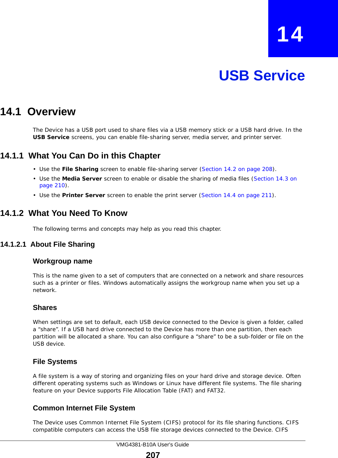 VMG4381-B10A User’s Guide207CHAPTER   14USB Service14.1  Overview The Device has a USB port used to share files via a USB memory stick or a USB hard drive. In the USB Service screens, you can enable file-sharing server, media server, and printer server.14.1.1  What You Can Do in this Chapter•Use the File Sharing screen to enable file-sharing server (Section 14.2 on page 208). •Use the Media Server screen to enable or disable the sharing of media files (Section 14.3 on page 210).•Use the Printer Server screen to enable the print server (Section 14.4 on page 211).14.1.2  What You Need To KnowThe following terms and concepts may help as you read this chapter.14.1.2.1  About File SharingWorkgroup nameThis is the name given to a set of computers that are connected on a network and share resources such as a printer or files. Windows automatically assigns the workgroup name when you set up a network. SharesWhen settings are set to default, each USB device connected to the Device is given a folder, called a “share”. If a USB hard drive connected to the Device has more than one partition, then each partition will be allocated a share. You can also configure a “share” to be a sub-folder or file on the USB device.File SystemsA file system is a way of storing and organizing files on your hard drive and storage device. Often different operating systems such as Windows or Linux have different file systems. The file sharing feature on your Device supports File Allocation Table (FAT) and FAT32. Common Internet File SystemThe Device uses Common Internet File System (CIFS) protocol for its file sharing functions. CIFS compatible computers can access the USB file storage devices connected to the Device. CIFS 