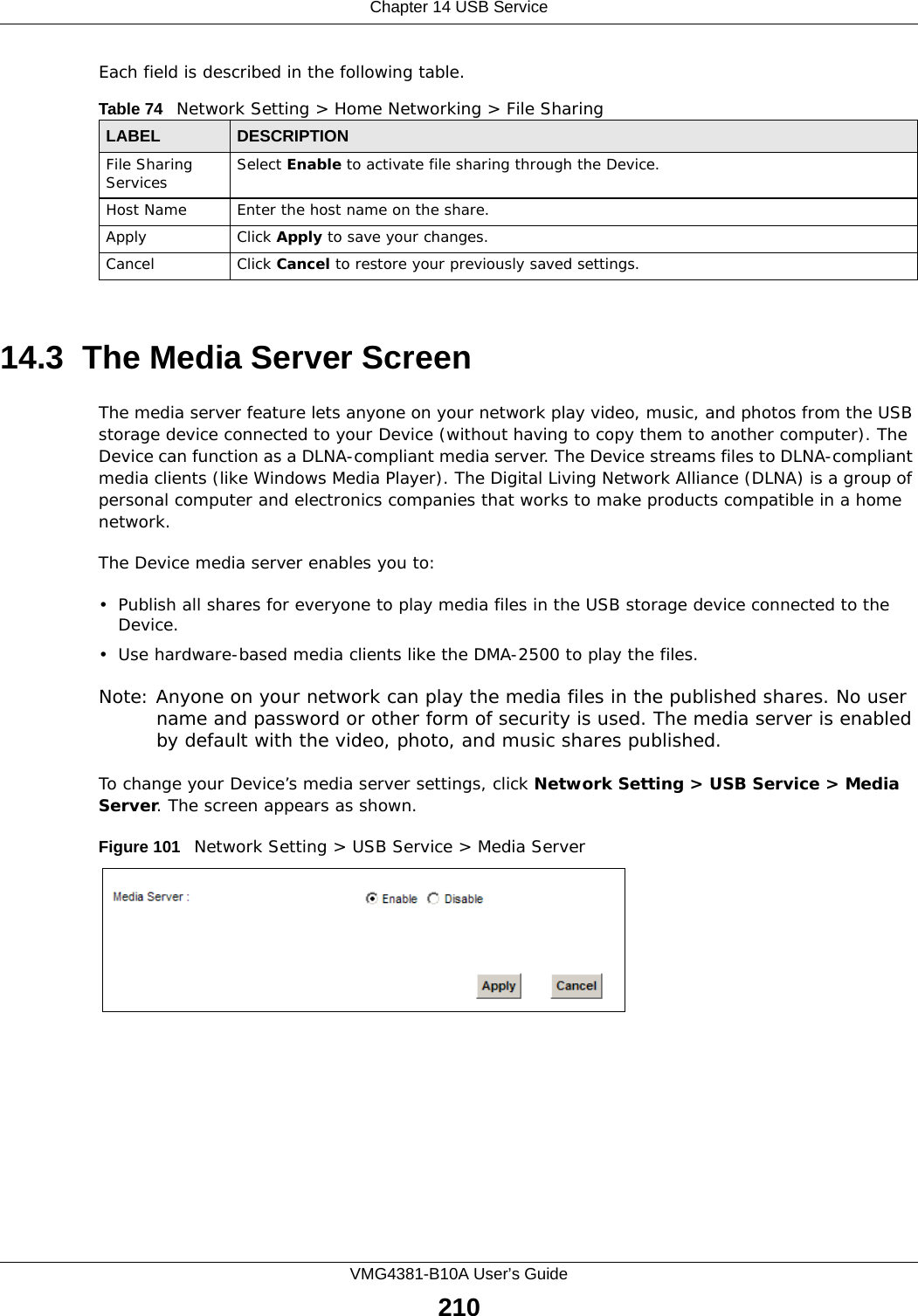 Chapter 14 USB ServiceVMG4381-B10A User’s Guide210Each field is described in the following table.14.3  The Media Server ScreenThe media server feature lets anyone on your network play video, music, and photos from the USB storage device connected to your Device (without having to copy them to another computer). The Device can function as a DLNA-compliant media server. The Device streams files to DLNA-compliant media clients (like Windows Media Player). The Digital Living Network Alliance (DLNA) is a group of personal computer and electronics companies that works to make products compatible in a home network.The Device media server enables you to:• Publish all shares for everyone to play media files in the USB storage device connected to the Device.• Use hardware-based media clients like the DMA-2500 to play the files. Note: Anyone on your network can play the media files in the published shares. No user name and password or other form of security is used. The media server is enabled by default with the video, photo, and music shares published. To change your Device’s media server settings, click Network Setting &gt; USB Service &gt; Media Server. The screen appears as shown.Figure 101   Network Setting &gt; USB Service &gt; Media ServerTable 74   Network Setting &gt; Home Networking &gt; File SharingLABEL DESCRIPTIONFile Sharing Services Select Enable to activate file sharing through the Device. Host Name Enter the host name on the share.Apply Click Apply to save your changes.Cancel Click Cancel to restore your previously saved settings.