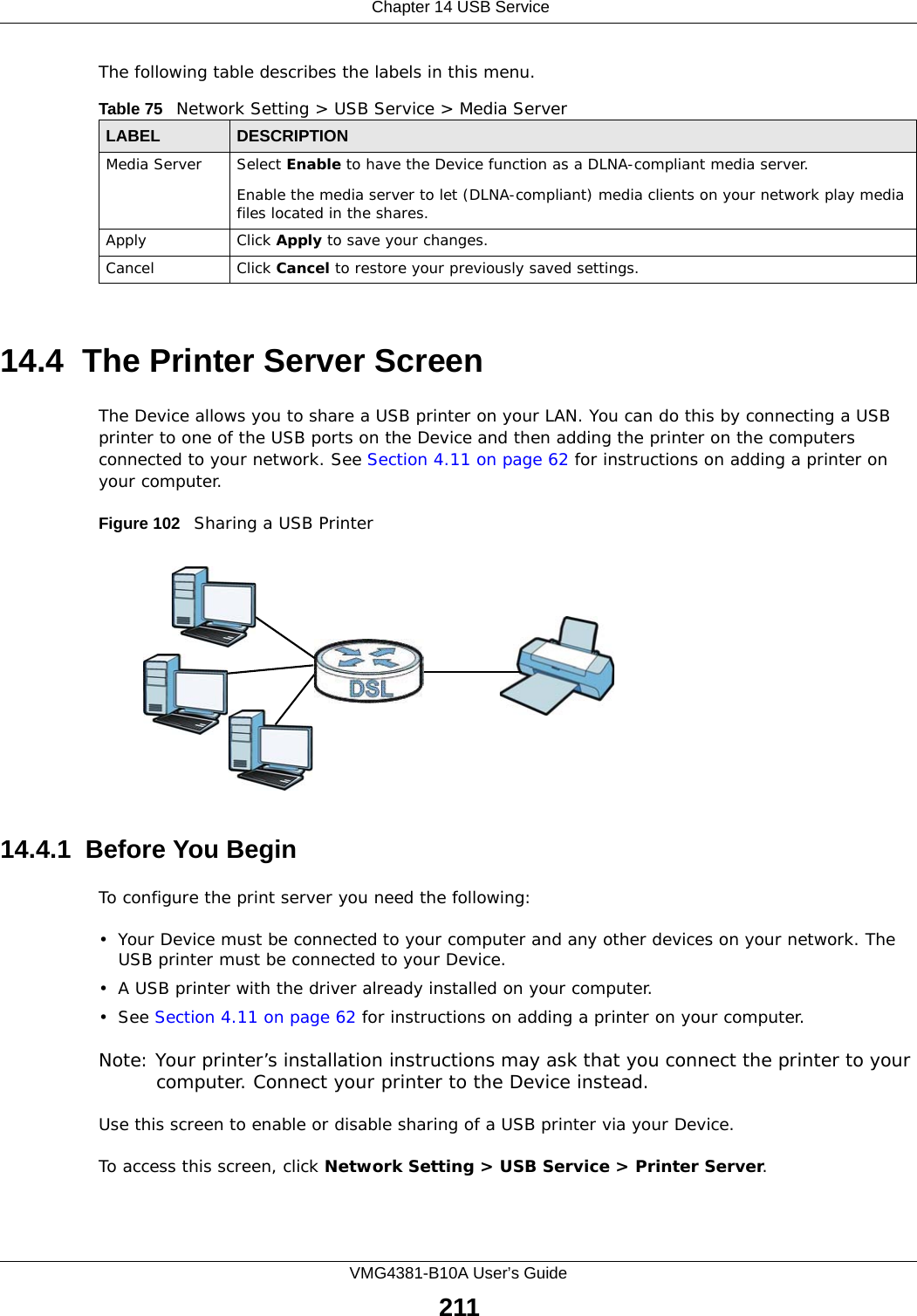  Chapter 14 USB ServiceVMG4381-B10A User’s Guide211The following table describes the labels in this menu.14.4  The Printer Server ScreenThe Device allows you to share a USB printer on your LAN. You can do this by connecting a USB printer to one of the USB ports on the Device and then adding the printer on the computers connected to your network. See Section 4.11 on page 62 for instructions on adding a printer on your computer.Figure 102   Sharing a USB Printer14.4.1  Before You BeginTo configure the print server you need the following:• Your Device must be connected to your computer and any other devices on your network. The USB printer must be connected to your Device.• A USB printer with the driver already installed on your computer.•See Section 4.11 on page 62 for instructions on adding a printer on your computer. Note: Your printer’s installation instructions may ask that you connect the printer to your computer. Connect your printer to the Device instead.Use this screen to enable or disable sharing of a USB printer via your Device. To access this screen, click Network Setting &gt; USB Service &gt; Printer Server.Table 75   Network Setting &gt; USB Service &gt; Media ServerLABEL DESCRIPTIONMedia Server Select Enable to have the Device function as a DLNA-compliant media server.Enable the media server to let (DLNA-compliant) media clients on your network play media files located in the shares. Apply Click Apply to save your changes.Cancel Click Cancel to restore your previously saved settings.
