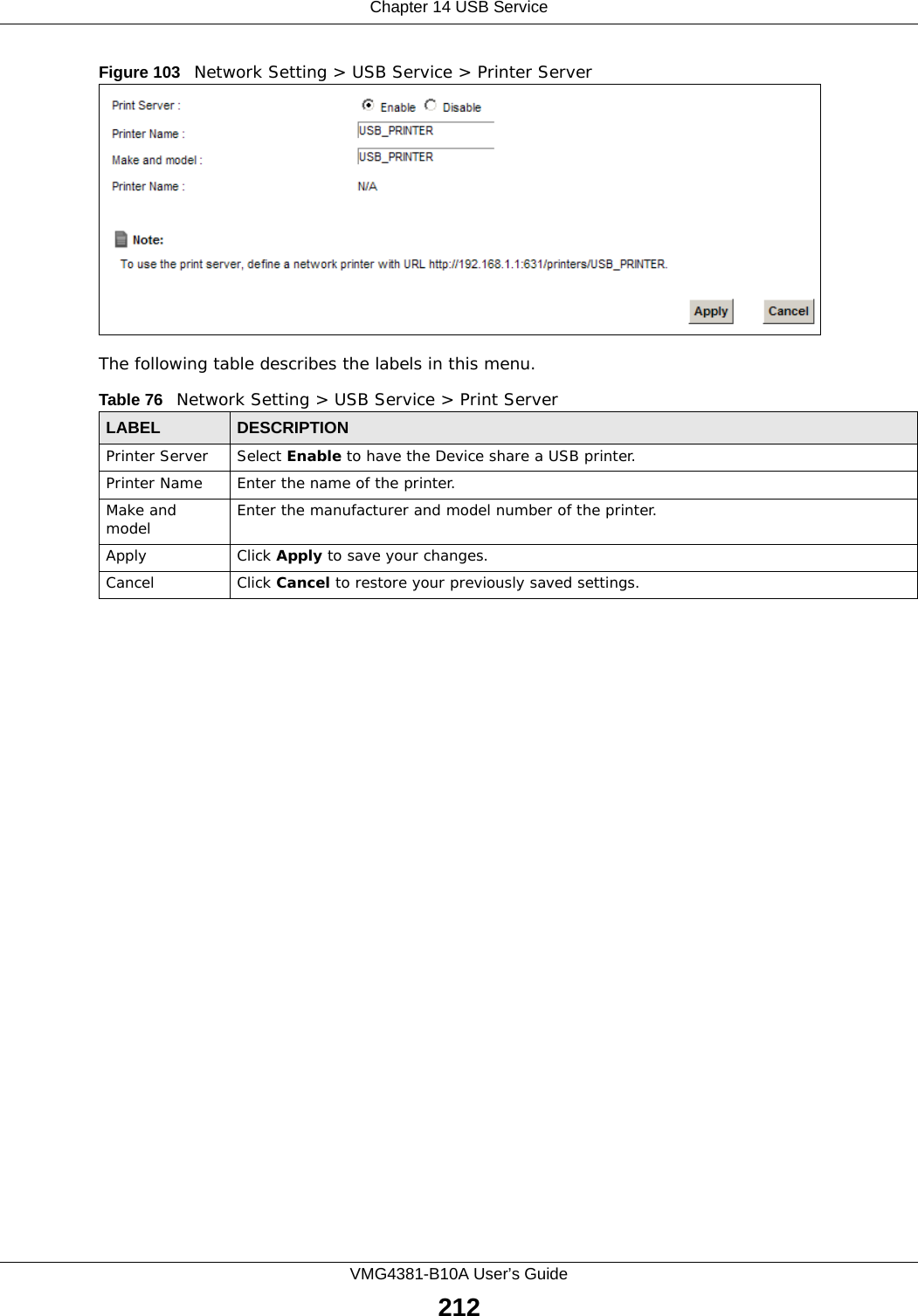 Chapter 14 USB ServiceVMG4381-B10A User’s Guide212Figure 103   Network Setting &gt; USB Service &gt; Printer ServerThe following table describes the labels in this menu.Table 76   Network Setting &gt; USB Service &gt; Print ServerLABEL DESCRIPTIONPrinter Server  Select Enable to have the Device share a USB printer.Printer Name Enter the name of the printer.Make and model Enter the manufacturer and model number of the printer.Apply Click Apply to save your changes.Cancel Click Cancel to restore your previously saved settings.