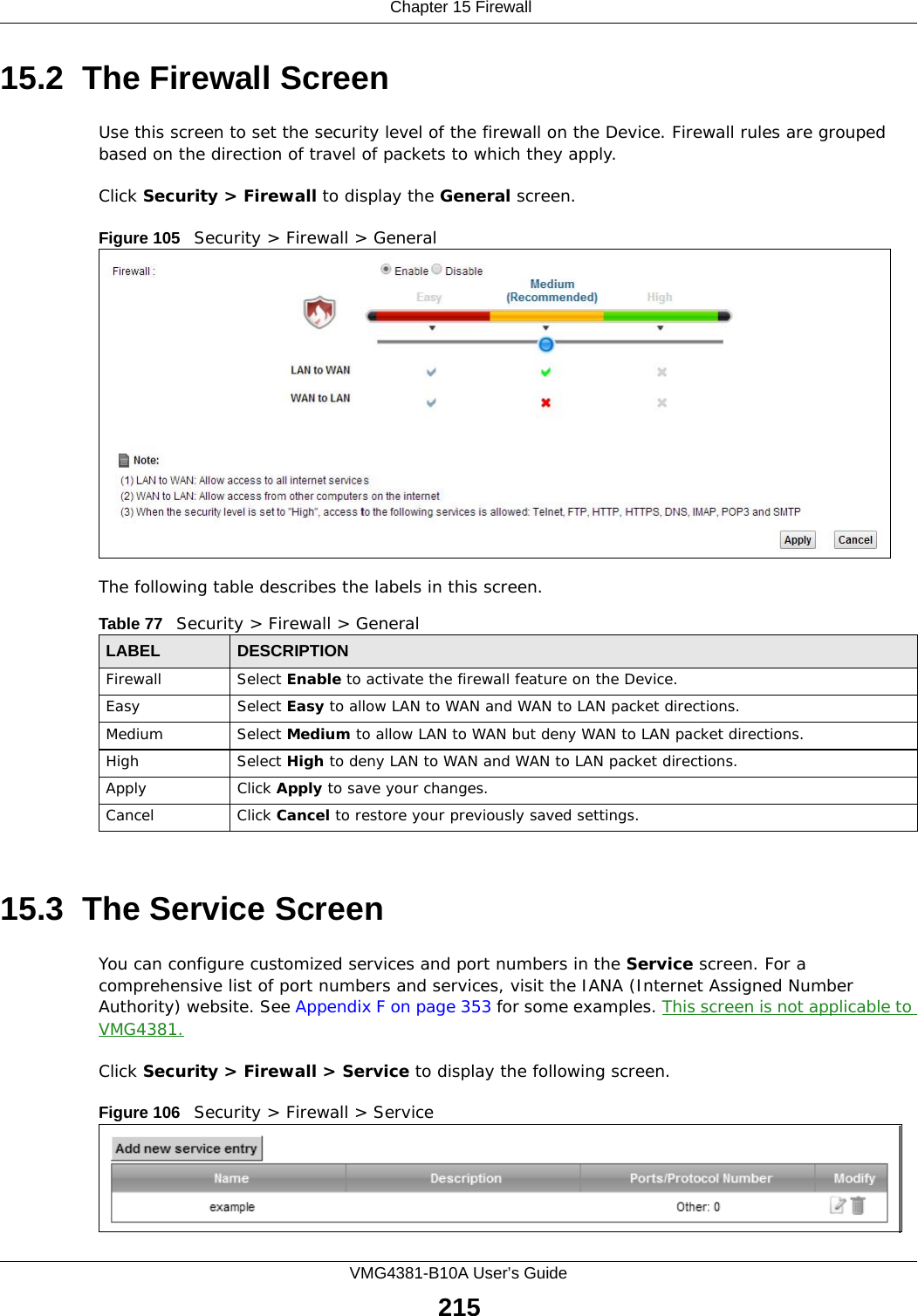 Chapter 15 FirewallVMG4381-B10A User’s Guide21515.2  The Firewall ScreenUse this screen to set the security level of the firewall on the Device. Firewall rules are grouped based on the direction of travel of packets to which they apply. Click Security &gt; Firewall to display the General screen. Figure 105   Security &gt; Firewall &gt; GeneralThe following table describes the labels in this screen.15.3  The Service Screen You can configure customized services and port numbers in the Service screen. For a comprehensive list of port numbers and services, visit the IANA (Internet Assigned Number Authority) website. See Appendix F on page 353 for some examples. This screen is not applicable to VMG4381.Click Security &gt; Firewall &gt; Service to display the following screen.Figure 106   Security &gt; Firewall &gt; Service Table 77   Security &gt; Firewall &gt; GeneralLABEL DESCRIPTIONFirewall Select Enable to activate the firewall feature on the Device.Easy Select Easy to allow LAN to WAN and WAN to LAN packet directions.Medium Select Medium to allow LAN to WAN but deny WAN to LAN packet directions.High Select High to deny LAN to WAN and WAN to LAN packet directions.Apply Click Apply to save your changes.Cancel Click Cancel to restore your previously saved settings.