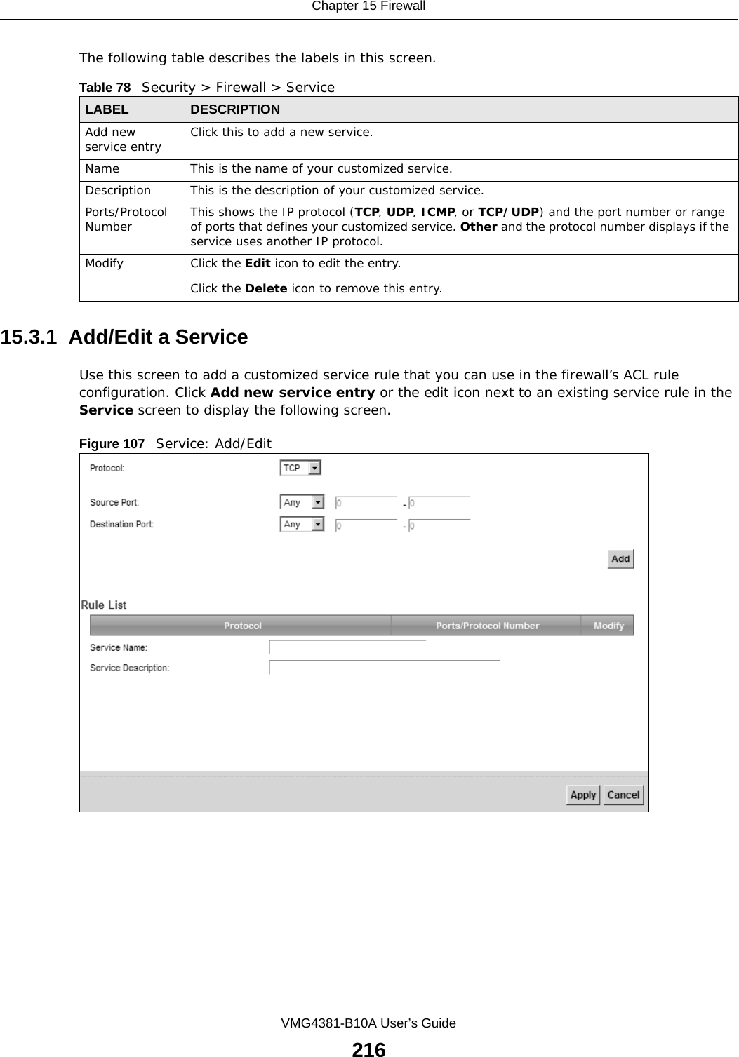 Chapter 15 FirewallVMG4381-B10A User’s Guide216The following table describes the labels in this screen. 15.3.1  Add/Edit a Service Use this screen to add a customized service rule that you can use in the firewall’s ACL rule configuration. Click Add new service entry or the edit icon next to an existing service rule in the Service screen to display the following screen.Figure 107   Service: Add/EditTable 78   Security &gt; Firewall &gt; ServiceLABEL DESCRIPTIONAdd new service entry Click this to add a new service.Name This is the name of your customized service.Description This is the description of your customized service.Ports/Protocol Number This shows the IP protocol (TCP, UDP, ICMP, or TCP/UDP) and the port number or range of ports that defines your customized service. Other and the protocol number displays if the service uses another IP protocol.Modify Click the Edit icon to edit the entry.Click the Delete icon to remove this entry.