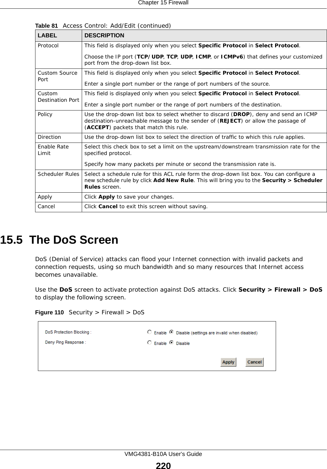 Chapter 15 FirewallVMG4381-B10A User’s Guide22015.5  The DoS ScreenDoS (Denial of Service) attacks can flood your Internet connection with invalid packets and connection requests, using so much bandwidth and so many resources that Internet access becomes unavailable. Use the DoS screen to activate protection against DoS attacks. Click Security &gt; Firewall &gt; DoS to display the following screen. Figure 110   Security &gt; Firewall &gt; DoSProtocol This field is displayed only when you select Specific Protocol in Select Protocol.Choose the IP port (TCP/UDP, TCP, UDP, ICMP, or ICMPv6) that defines your customized port from the drop-down list box.Custom Source Port This field is displayed only when you select Specific Protocol in Select Protocol.Enter a single port number or the range of port numbers of the source.Custom Destination Port This field is displayed only when you select Specific Protocol in Select Protocol.Enter a single port number or the range of port numbers of the destination.Policy Use the drop-down list box to select whether to discard (DROP), deny and send an ICMP destination-unreachable message to the sender of (REJECT) or allow the passage of (ACCEPT) packets that match this rule.Direction  Use the drop-down list box to select the direction of traffic to which this rule applies.Enable Rate Limit Select this check box to set a limit on the upstream/downstream transmission rate for the specified protocol.Specify how many packets per minute or second the transmission rate is.Scheduler Rules Select a schedule rule for this ACL rule form the drop-down list box. You can configure a new schedule rule by click Add New Rule. This will bring you to the Security &gt; Scheduler Rules screen.Apply Click Apply to save your changes.Cancel Click Cancel to exit this screen without saving.Table 81   Access Control: Add/Edit (continued)LABEL DESCRIPTION