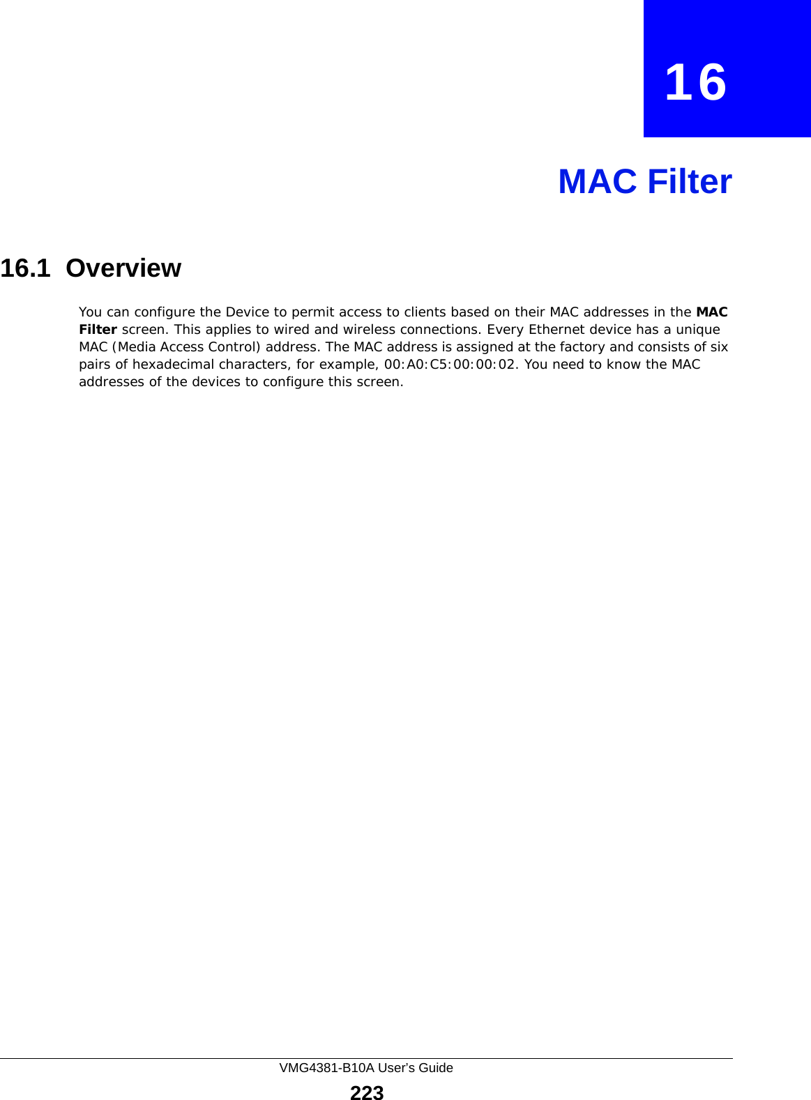 VMG4381-B10A User’s Guide223CHAPTER   16MAC Filter16.1  Overview You can configure the Device to permit access to clients based on their MAC addresses in the MAC Filter screen. This applies to wired and wireless connections. Every Ethernet device has a unique MAC (Media Access Control) address. The MAC address is assigned at the factory and consists of six pairs of hexadecimal characters, for example, 00:A0:C5:00:00:02. You need to know the MAC addresses of the devices to configure this screen.