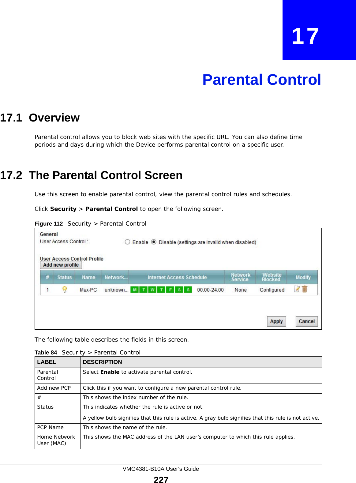 VMG4381-B10A User’s Guide227CHAPTER   17Parental Control17.1  OverviewParental control allows you to block web sites with the specific URL. You can also define time periods and days during which the Device performs parental control on a specific user. 17.2  The Parental Control ScreenUse this screen to enable parental control, view the parental control rules and schedules.Click Security &gt; Parental Control to open the following screen. Figure 112   Security &gt; Parental Control The following table describes the fields in this screen. Table 84   Security &gt; Parental ControlLABEL DESCRIPTIONParental Control Select Enable to activate parental control.Add new PCP Click this if you want to configure a new parental control rule.#This shows the index number of the rule.Status This indicates whether the rule is active or not.A yellow bulb signifies that this rule is active. A gray bulb signifies that this rule is not active.PCP Name This shows the name of the rule.Home Network User (MAC) This shows the MAC address of the LAN user’s computer to which this rule applies.