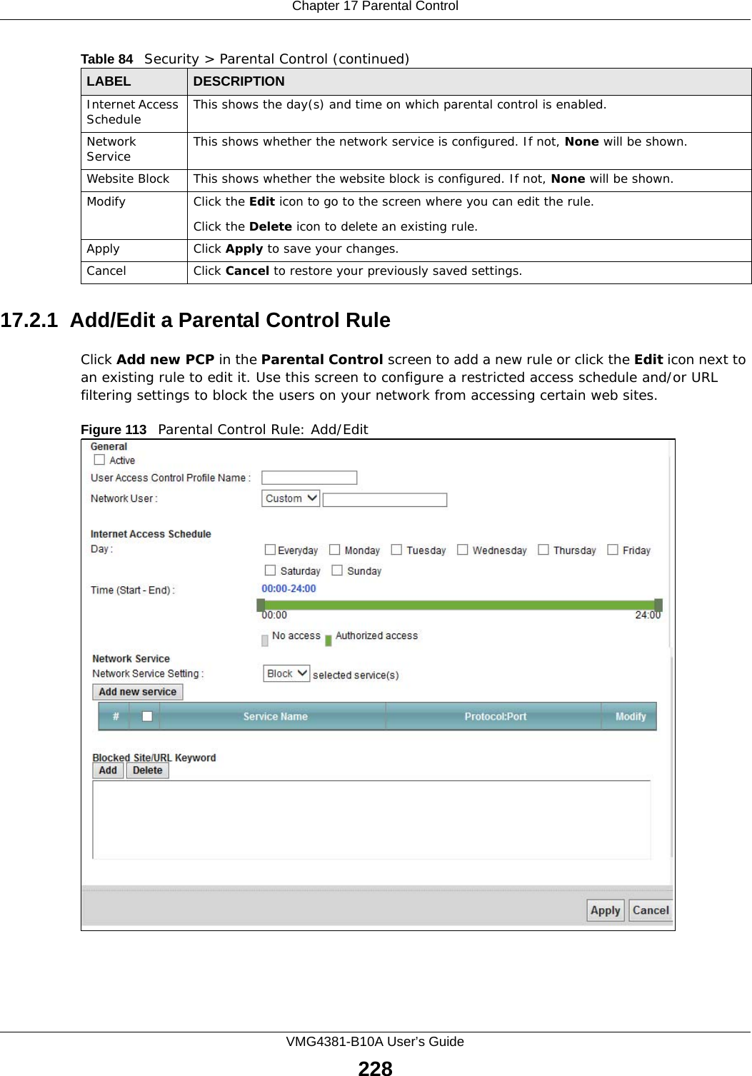 Chapter 17 Parental ControlVMG4381-B10A User’s Guide22817.2.1  Add/Edit a Parental Control RuleClick Add new PCP in the Parental Control screen to add a new rule or click the Edit icon next to an existing rule to edit it. Use this screen to configure a restricted access schedule and/or URL filtering settings to block the users on your network from accessing certain web sites.Figure 113   Parental Control Rule: Add/Edit Internet Access Schedule This shows the day(s) and time on which parental control is enabled.Network Service This shows whether the network service is configured. If not, None will be shown.Website Block This shows whether the website block is configured. If not, None will be shown.Modify Click the Edit icon to go to the screen where you can edit the rule.Click the Delete icon to delete an existing rule.Apply Click Apply to save your changes.Cancel Click Cancel to restore your previously saved settings.Table 84   Security &gt; Parental Control (continued)LABEL DESCRIPTION