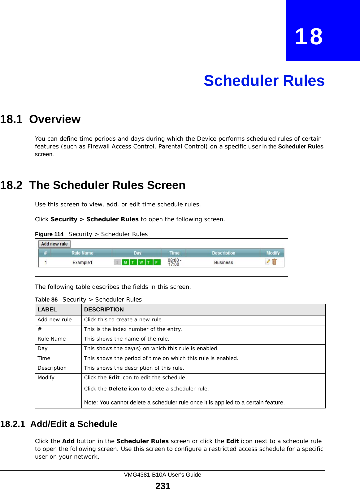 VMG4381-B10A User’s Guide231CHAPTER   18Scheduler Rules18.1  OverviewYou can define time periods and days during which the Device performs scheduled rules of certain features (such as Firewall Access Control, Parental Control) on a specific user in the Scheduler Rules screen. 18.2  The Scheduler Rules ScreenUse this screen to view, add, or edit time schedule rules.Click Security &gt; Scheduler Rules to open the following screen. Figure 114   Security &gt; Scheduler Rules The following table describes the fields in this screen. 18.2.1  Add/Edit a ScheduleClick the Add button in the Scheduler Rules screen or click the Edit icon next to a schedule rule to open the following screen. Use this screen to configure a restricted access schedule for a specific user on your network. Table 86   Security &gt; Scheduler RulesLABEL DESCRIPTIONAdd new rule Click this to create a new rule.#This is the index number of the entry.Rule Name This shows the name of the rule.Day This shows the day(s) on which this rule is enabled.Time This shows the period of time on which this rule is enabled.Description This shows the description of this rule.Modify Click the Edit icon to edit the schedule.Click the Delete icon to delete a scheduler rule.Note: You cannot delete a scheduler rule once it is applied to a certain feature.