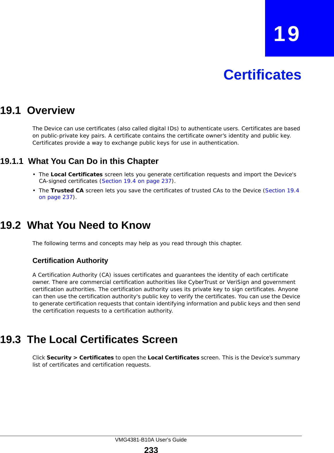 VMG4381-B10A User’s Guide233CHAPTER   19Certificates19.1  OverviewThe Device can use certificates (also called digital IDs) to authenticate users. Certificates are based on public-private key pairs. A certificate contains the certificate owner’s identity and public key. Certificates provide a way to exchange public keys for use in authentication. 19.1.1  What You Can Do in this Chapter•The Local Certificates screen lets you generate certification requests and import the Device&apos;s CA-signed certificates (Section 19.4 on page 237).•The Trusted CA screen lets you save the certificates of trusted CAs to the Device (Section 19.4 on page 237).19.2  What You Need to KnowThe following terms and concepts may help as you read through this chapter.Certification Authority A Certification Authority (CA) issues certificates and guarantees the identity of each certificate owner. There are commercial certification authorities like CyberTrust or VeriSign and government certification authorities. The certification authority uses its private key to sign certificates. Anyone can then use the certification authority&apos;s public key to verify the certificates. You can use the Device to generate certification requests that contain identifying information and public keys and then send the certification requests to a certification authority.19.3  The Local Certificates ScreenClick Security &gt; Certificates to open the Local Certificates screen. This is the Device’s summary list of certificates and certification requests. 