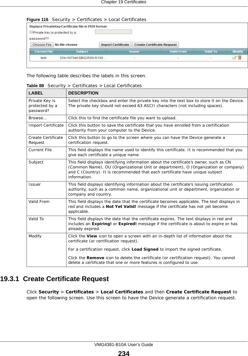 Chapter 19 CertificatesVMG4381-B10A User’s Guide234Figure 116   Security &gt; Certificates &gt; Local Certificates The following table describes the labels in this screen. 19.3.1  Create Certificate Request Click Security &gt; Certificates &gt; Local Certificates and then Create Certificate Request to open the following screen. Use this screen to have the Device generate a certification request.Table 88   Security &gt; Certificates &gt; Local CertificatesLABEL DESCRIPTIONPrivate Key is protected by a password?Select the checkbox and enter the private key into the text box to store it on the Device. The private key should not exceed 63 ASCII characters (not including spaces). Browse... Click this to find the certificate file you want to upload. Import Certificate Click this button to save the certificate that you have enrolled from a certification authority from your computer to the Device.Create Certificate Request Click this button to go to the screen where you can have the Device generate a certification request.Current File This field displays the name used to identify this certificate. It is recommended that you give each certificate a unique name. Subject This field displays identifying information about the certificate’s owner, such as CN (Common Name), OU (Organizational Unit or department), O (Organization or company) and C (Country). It is recommended that each certificate have unique subject information. Issuer This field displays identifying information about the certificate’s issuing certification authority, such as a common name, organizational unit or department, organization or company and country.Valid From This field displays the date that the certificate becomes applicable. The text displays in red and includes a Not Yet Valid! message if the certificate has not yet become applicable.Valid To This field displays the date that the certificate expires. The text displays in red and includes an Expiring! or Expired! message if the certificate is about to expire or has already expired.Modify Click the View icon to open a screen with an in-depth list of information about the certificate (or certification request).For a certification request, click Load Signed to import the signed certificate.Click the Remove icon to delete the certificate (or certification request). You cannot delete a certificate that one or more features is configured to use.