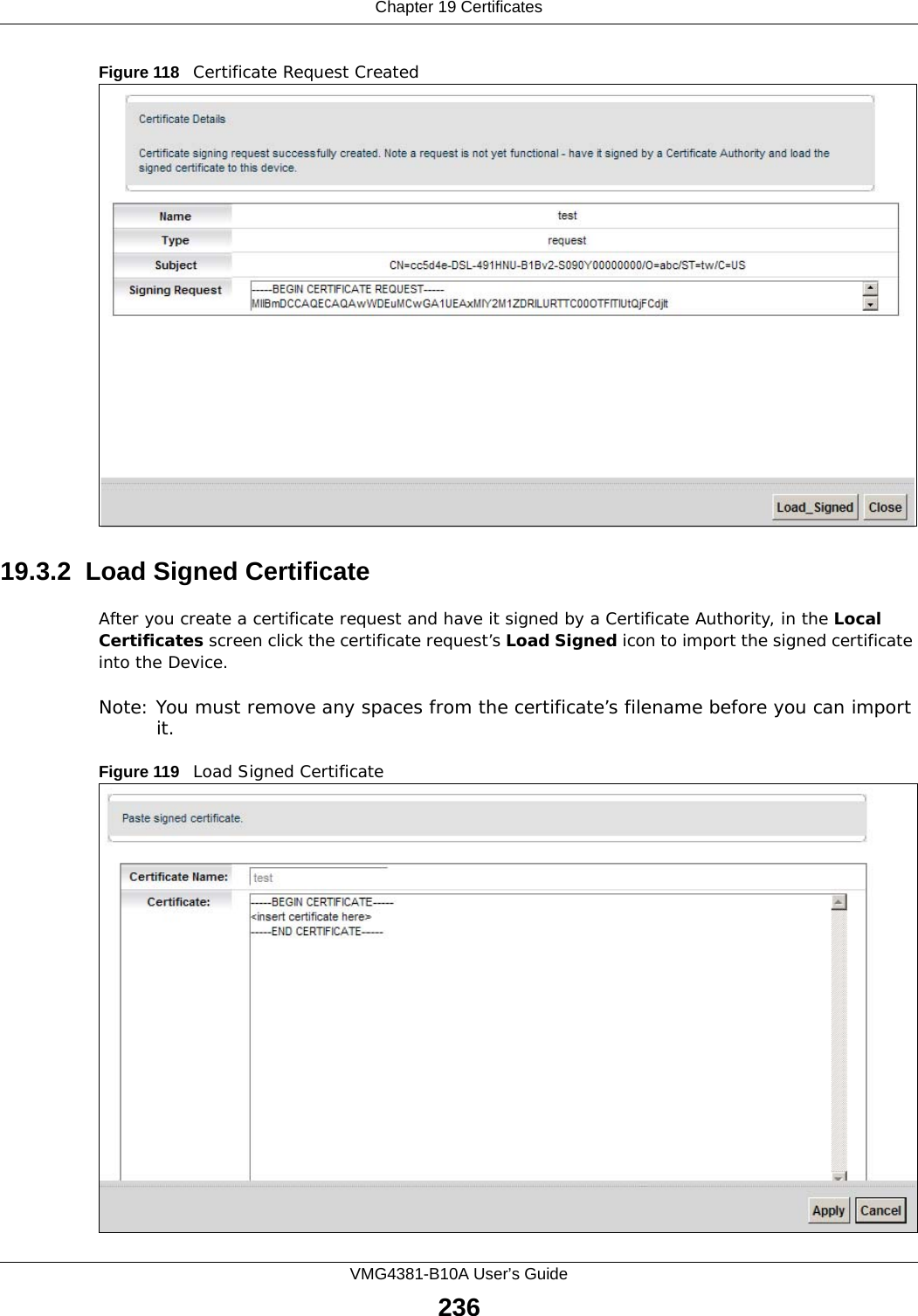 Chapter 19 CertificatesVMG4381-B10A User’s Guide236Figure 118   Certificate Request Created19.3.2  Load Signed Certificate After you create a certificate request and have it signed by a Certificate Authority, in the Local Certificates screen click the certificate request’s Load Signed icon to import the signed certificate into the Device. Note: You must remove any spaces from the certificate’s filename before you can import it.Figure 119   Load Signed Certificate 
