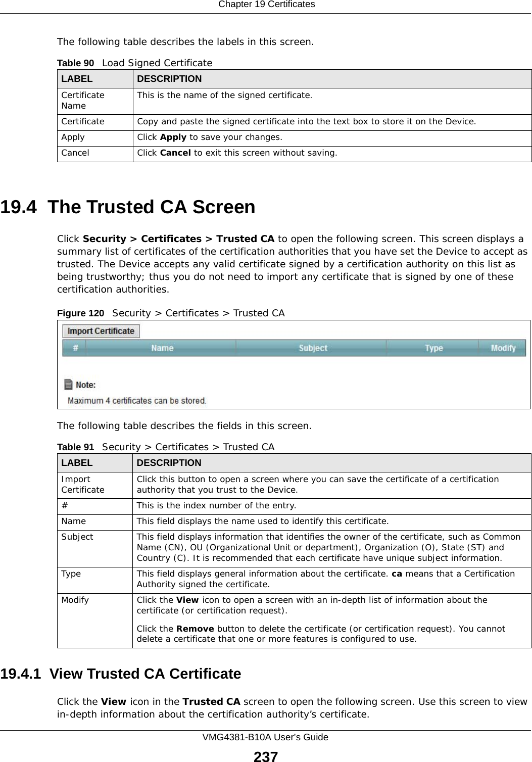  Chapter 19 CertificatesVMG4381-B10A User’s Guide237The following table describes the labels in this screen. 19.4  The Trusted CA ScreenClick Security &gt; Certificates &gt; Trusted CA to open the following screen. This screen displays a summary list of certificates of the certification authorities that you have set the Device to accept as trusted. The Device accepts any valid certificate signed by a certification authority on this list as being trustworthy; thus you do not need to import any certificate that is signed by one of these certification authorities. Figure 120   Security &gt; Certificates &gt; Trusted CA The following table describes the fields in this screen. 19.4.1  View Trusted CA CertificateClick the View icon in the Trusted CA screen to open the following screen. Use this screen to view in-depth information about the certification authority’s certificate.Table 90   Load Signed CertificateLABEL DESCRIPTIONCertificate Name This is the name of the signed certificate. Certificate Copy and paste the signed certificate into the text box to store it on the Device.Apply Click Apply to save your changes.Cancel Click Cancel to exit this screen without saving.Table 91   Security &gt; Certificates &gt; Trusted CALABEL DESCRIPTIONImport Certificate Click this button to open a screen where you can save the certificate of a certification authority that you trust to the Device.# This is the index number of the entry.Name This field displays the name used to identify this certificate. Subject This field displays information that identifies the owner of the certificate, such as Common Name (CN), OU (Organizational Unit or department), Organization (O), State (ST) and Country (C). It is recommended that each certificate have unique subject information.Type This field displays general information about the certificate. ca means that a Certification Authority signed the certificate. Modify Click the View icon to open a screen with an in-depth list of information about the certificate (or certification request).Click the Remove button to delete the certificate (or certification request). You cannot delete a certificate that one or more features is configured to use.