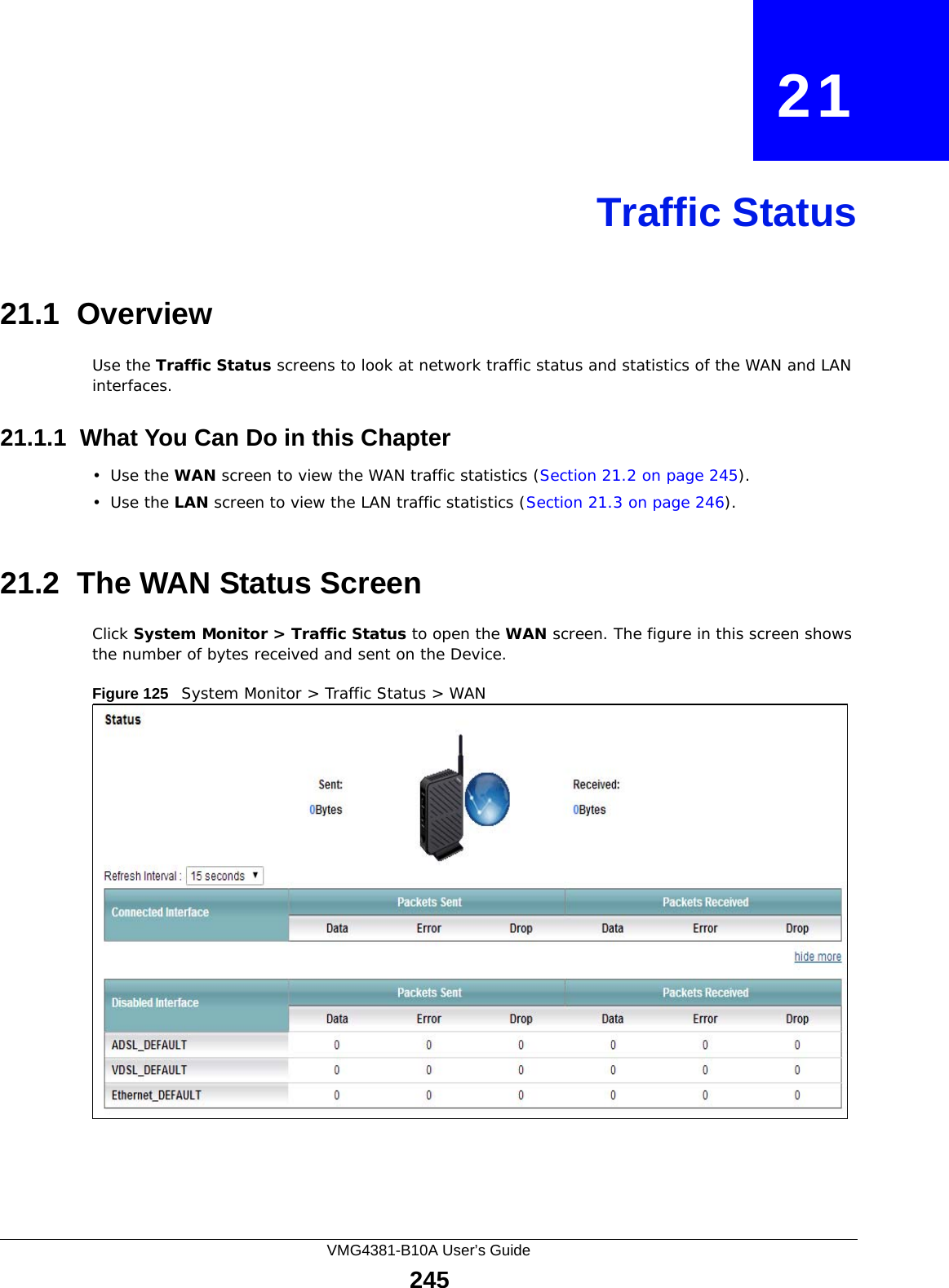 VMG4381-B10A User’s Guide245CHAPTER   21Traffic Status21.1  OverviewUse the Traffic Status screens to look at network traffic status and statistics of the WAN and LAN interfaces. 21.1.1  What You Can Do in this Chapter•Use the WAN screen to view the WAN traffic statistics (Section 21.2 on page 245).•Use the LAN screen to view the LAN traffic statistics (Section 21.3 on page 246).21.2  The WAN Status Screen Click System Monitor &gt; Traffic Status to open the WAN screen. The figure in this screen shows the number of bytes received and sent on the Device.Figure 125   System Monitor &gt; Traffic Status &gt; WAN
