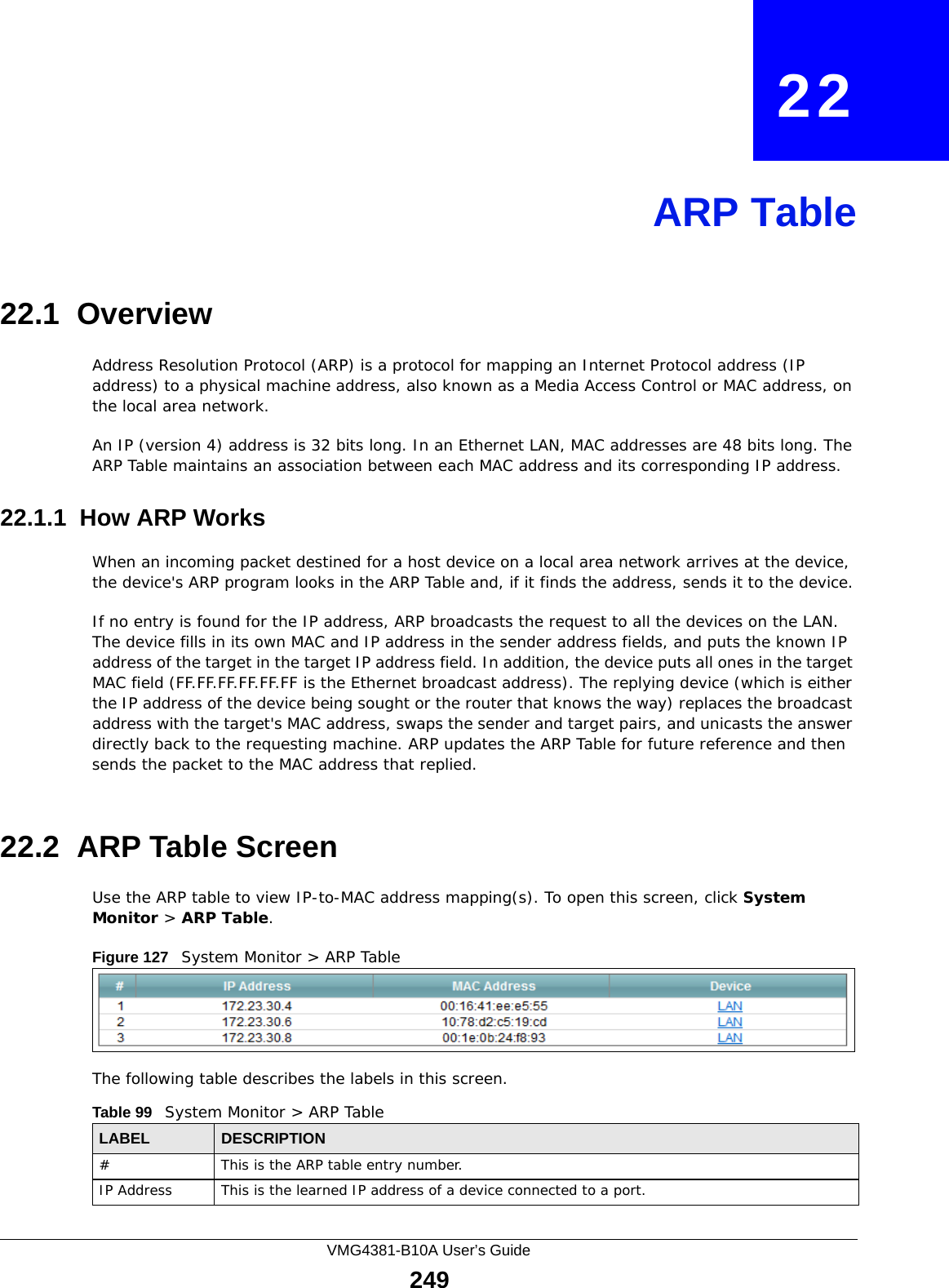 VMG4381-B10A User’s Guide249CHAPTER   22ARP Table22.1  OverviewAddress Resolution Protocol (ARP) is a protocol for mapping an Internet Protocol address (IP address) to a physical machine address, also known as a Media Access Control or MAC address, on the local area network. An IP (version 4) address is 32 bits long. In an Ethernet LAN, MAC addresses are 48 bits long. The ARP Table maintains an association between each MAC address and its corresponding IP address. 22.1.1  How ARP WorksWhen an incoming packet destined for a host device on a local area network arrives at the device, the device&apos;s ARP program looks in the ARP Table and, if it finds the address, sends it to the device.If no entry is found for the IP address, ARP broadcasts the request to all the devices on the LAN. The device fills in its own MAC and IP address in the sender address fields, and puts the known IP address of the target in the target IP address field. In addition, the device puts all ones in the target MAC field (FF.FF.FF.FF.FF.FF is the Ethernet broadcast address). The replying device (which is either the IP address of the device being sought or the router that knows the way) replaces the broadcast address with the target&apos;s MAC address, swaps the sender and target pairs, and unicasts the answer directly back to the requesting machine. ARP updates the ARP Table for future reference and then sends the packet to the MAC address that replied. 22.2  ARP Table ScreenUse the ARP table to view IP-to-MAC address mapping(s). To open this screen, click System Monitor &gt; ARP Table.Figure 127   System Monitor &gt; ARP TableThe following table describes the labels in this screen.Table 99   System Monitor &gt; ARP TableLABEL DESCRIPTION# This is the ARP table entry number.IP Address This is the learned IP address of a device connected to a port.
