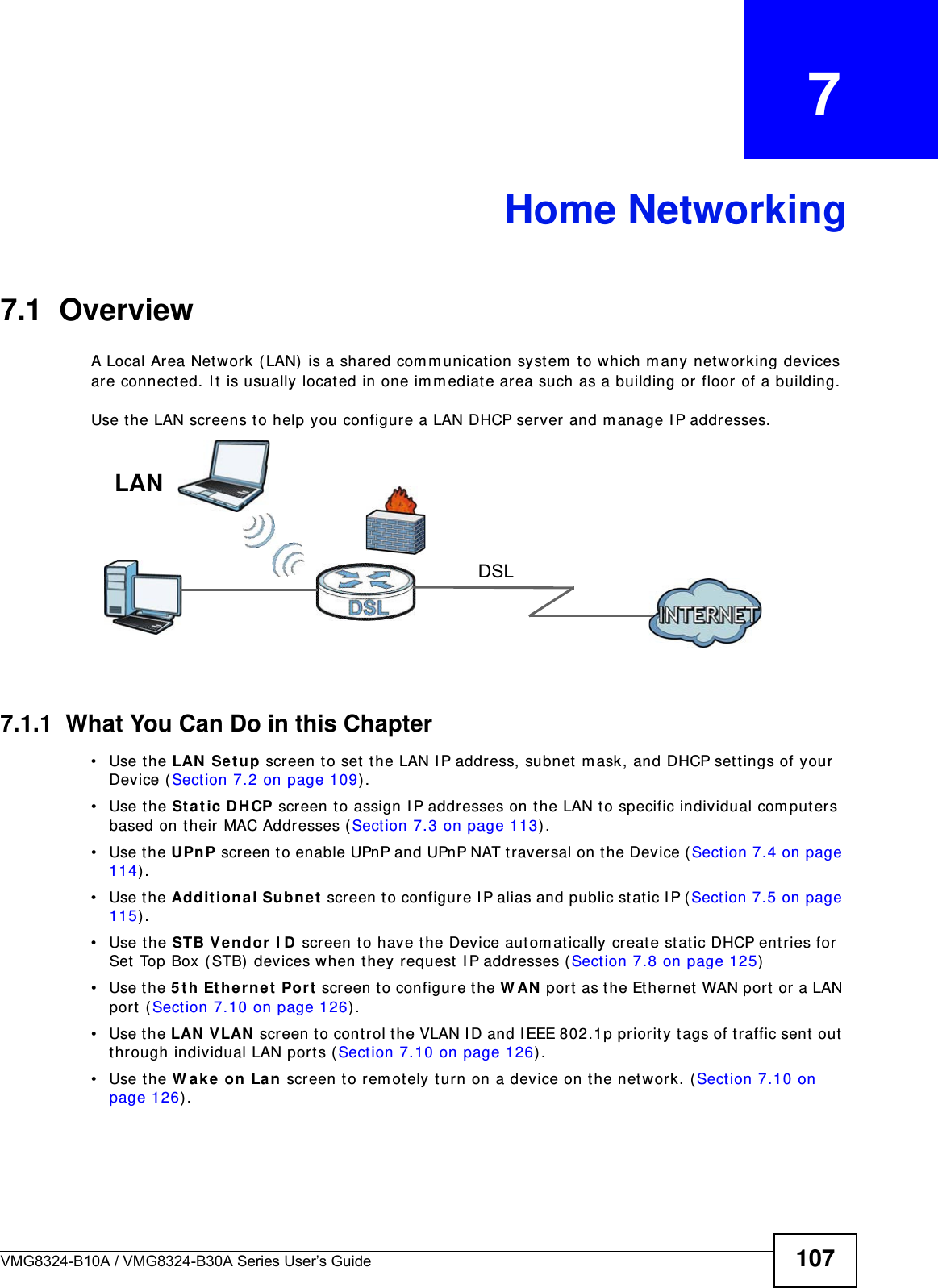 VMG8324-B10A / VMG8324-B30A Series User’s Guide 107CHAPTER   7Home Networking7.1  OverviewA Local Area Net work ( LAN) is a shared com m unication syst em  t o which m any net working devices are connect ed. I t is usually locat ed in one im m ediate area such as a building or floor of a building.Use t he LAN screens t o help you configure a LAN DHCP server and m anage I P addresses.7.1.1  What You Can Do in this Chapter• Use the LAN  Se t u p screen t o set t he LAN I P address, subnet  m ask, and DHCP set t ings of your Device ( Sect ion 7.2 on page 109) .• Use the Sta t ic DHCP screen to assign I P addresses on t he LAN t o specific individual com puters based on t heir MAC Addresses ( Sect ion 7.3 on page 113) . • Use the UPnP screen to enable UPnP and UPnP NAT t raversal on t he Device (Sect ion 7.4 on page 114) .• Use the Addit ional Subn e t  screen t o configure I P alias and public st at ic I P (Section 7.5 on page 115) .• Use the STB Ve n dor I D screen to have t he Device aut om at ically creat e st atic DHCP entries for Set Top Box ( STB)  devices when they request  I P addresses (Sect ion 7.8 on page 125)• Use the 5 t h Et hernet  Port  screen t o configure t he W AN  port as t he Ethernet  WAN port  or a LAN port  ( Section 7.10 on page 126) .• Use the LAN  VLAN  screen to cont r ol t he VLAN I D and I EEE 802.1p priorit y t ags of t raffic sent  out  through individual LAN port s ( Section 7.10 on page 126) .• Use the W ak e on La n  screen t o r em ot ely t urn on a device on t he net work. ( Sect ion 7.10 on page 126) .DSLLAN