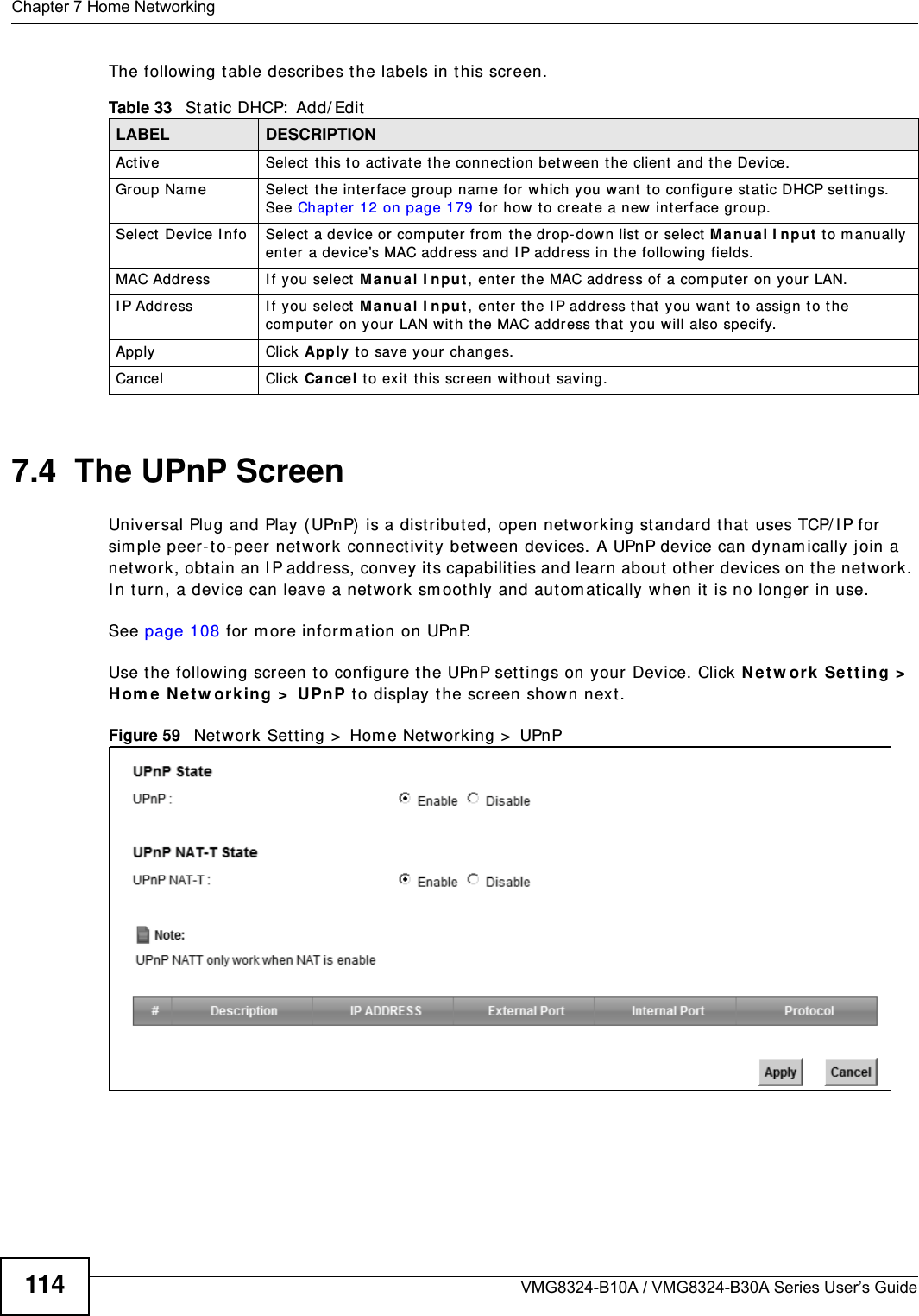 Chapter 7 Home NetworkingVMG8324-B10A / VMG8324-B30A Series User’s Guide114The following t able describes t he labels in this screen.7.4  The UPnP ScreenUniversal Plug and Play ( UPnP)  is a distribut ed, open net w orking standard that uses TCP/ I P for  sim ple peer-t o- peer net w ork connect ivity between devices. A UPnP device can dynam ically j oin a net work, obt ain an I P address, convey it s capabilit ies and learn about  ot her devices on t he net w ork. I n t urn, a device can leave a net work sm oothly and aut om at ically when it  is no longer in use.See page 108 for m ore inform ation on UPnP.Use t he following screen t o configure t he UPnP sett ings on your Device. Click N et w ork  Set t ing &gt;  Hom e  N e t w orking &gt;  UPn P t o display the screen shown next .Figure 59   Net work Set t ing &gt;  Hom e Net w orking &gt;  UPnPTable 33   St atic DHCP:  Add/ EditLABEL DESCRIPTIONAct iv e Select  t his t o act ivat e t he connect ion bet ween t he client  and the Device.Group Nam e Select  the interface group nam e for which you w ant  t o configur e st at ic DHCP settings. See Chapt er 12 on page 179 for how  t o creat e a new  int erface group.Select  Device  I nfo Select a device or com puter fr om  the drop-down list  or select Manu a l I n pu t  t o m anually enter a device’s MAC address and I P address in t he following fields.MAC Address I f you select  M a n ua l I npu t , ent er  the MAC address of a com puter on your LAN.I P Address I f you select  M a nua l I npu t , enter t he I P address that  you want  to assign to the com put er  on your LAN w it h the MAC address t hat you will also specify.Apply Click Apply t o save your changes.Cancel Click Ca ncel t o exit  this screen wit hout saving.