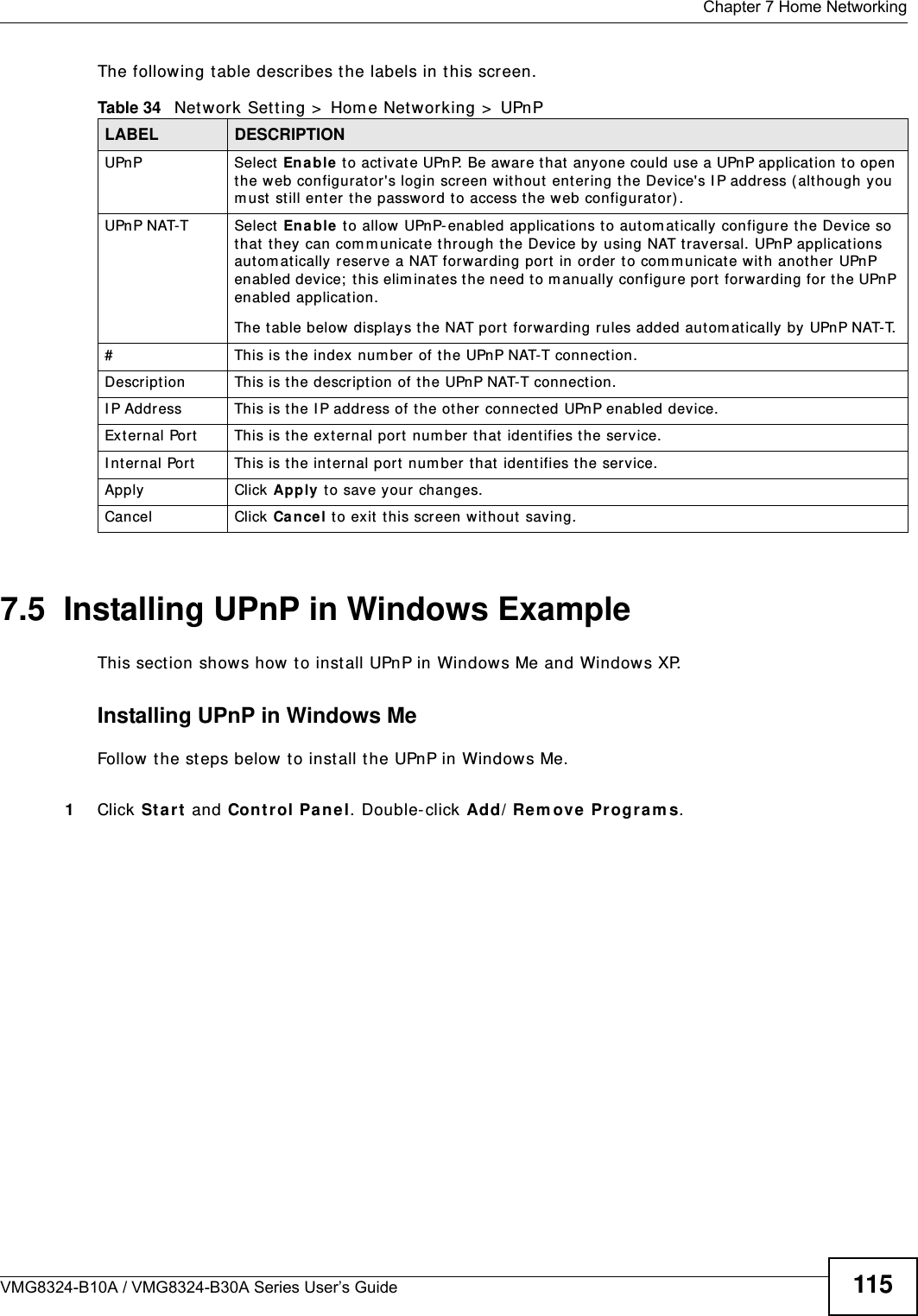  Chapter 7 Home NetworkingVMG8324-B10A / VMG8324-B30A Series User’s Guide 115The following t able describes t he labels in this screen.7.5  Installing UPnP in Windows ExampleThis sect ion shows how t o inst all UPnP in Windows Me and Windows XP. Installing UPnP in Windows MeFollow t he steps below t o install t he UPnP in Windows Me. 1Click St a rt  and Cont rol Pa n e l. Double- click Add/ Re m ove Progra m s.Table 34   Net work Sett ing &gt;  Hom e Net working &gt;  UPnPLABEL DESCRIPTIONUPnP Select  Ena ble  t o act ivate UPnP. Be aware t hat  anyone could use a UPnP applicat ion to open the web configurator&apos;s login screen w it hout  ent ering t he Device&apos;s I P address (alt hough you m ust  st ill ent er  the password t o access t he web configurator) .UPnP NAT-T Select  En a ble t o allow UPnP- enabled applicat ions to aut om at ically configure t he Device so that  t hey can com m unicat e t hrough t he Device by using NAT t raversal. UPnP applicat ions aut om at ically reser ve a NAT forwarding port  in order t o com m unicate wit h another UPnP enabled device;  t his elim inat es t he need t o m anually configure port  forwarding for t he UPnP enabled applicat ion. The table below displays the NAT port forwarding rules added autom at ically by  UPnP NAT-T.# This is t he index num ber of the UPnP NAT-T connect ion.Descript ion This is t he description of t he UPnP NAT-T connect ion.I P Address This is the I P addr ess of t he ot her connect ed UPnP enabled device.Ext ernal Port This is t he ext ernal port num ber t hat ident ifies t he service.I nternal Port This is t he int ernal port num ber t hat  ident ifies t he service.Apply Click Apply to save your changes.Cancel Click Ca nce l to exit t his screen without  saving.