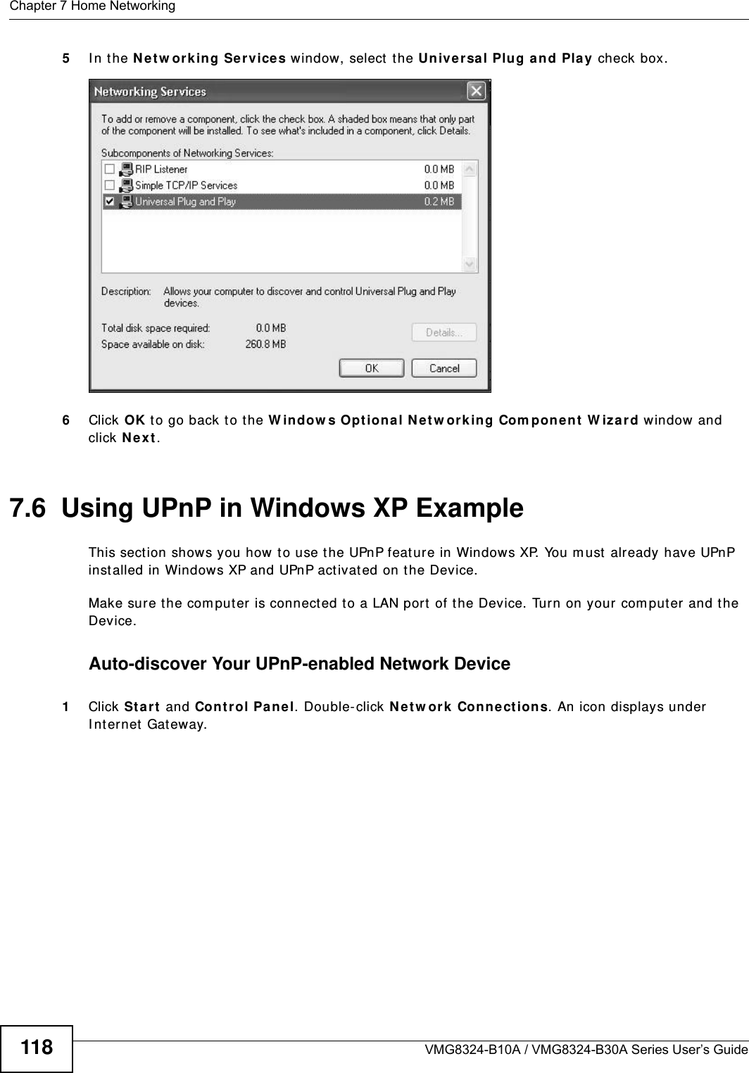 Chapter 7 Home NetworkingVMG8324-B10A / VMG8324-B30A Series User’s Guide1185I n t he N e t w or k ing Ser vices window, select  t he Univ e r sal Plug a n d Pla y check box. Networking Services6Click OK to go back t o t he W indow s Opt ion a l N e t w or k ing Com pon e nt  W iza rd window and click N e x t . 7.6  Using UPnP in Windows XP ExampleThis sect ion shows you how t o use t he UPnP feat ure in Windows XP. You m ust  already have UPnP inst alled in Windows XP and UPnP activat ed on the Device.Make sure t he com puter is connected t o a LAN port  of the Device. Turn on your com puter and the Device. Auto-discover Your UPnP-enabled Network Device1Click St a r t  and Con t r ol Pa n e l. Double- click N et w ork  Con ne ct ions. An icon displays under I nt ernet  Gat eway.