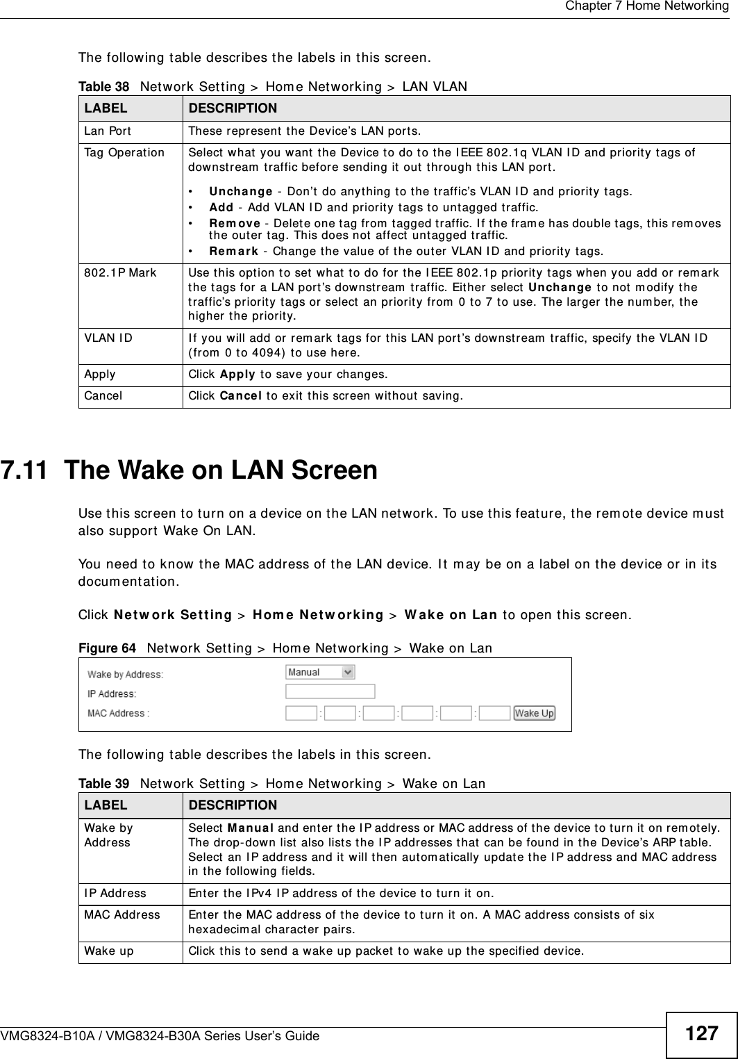  Chapter 7 Home NetworkingVMG8324-B10A / VMG8324-B30A Series User’s Guide 127The following t able describes t he labels in this screen.7.11  The Wake on LAN ScreenUse t his screen to turn on a device on t he LAN net work. To use t his feature, t he rem ot e device m ust  also support  Wake On LAN.You need t o know t he MAC address of t he LAN device. I t  m ay be on a label on t he device or in its docum ent at ion.Click N et w ork  Se t t ing &gt;  H om e N e t w or k ing &gt;  W ak e  on  La n  to open this screen.  Figure 64   Net work Set t ing &gt;  Hom e Net w orking &gt;  Wake on LanThe following t able describes t he labels in this screen.Table 38   Net work Sett ing &gt;  Hom e Net w orking &gt;  LAN VLANLABEL DESCRIPTIONLan Port These represent the Device’s LAN ports.Tag Operat ion Select  what you want  the Device t o do t o t he I EEE 802.1q VLAN I D and priorit y tags of downstream  t raffic before sending it out t hrough this LAN port.•Unch a nge  -  Don’t  do anyt hing t o t he t raffic’s VLAN I D and priorit y tags.•Add  -  Add VLAN I D and priority  tags t o unt agged traffic.•Re m ove -  Delet e one t ag from  t agged traffic. I f the fram e has double t ags, t his rem oves the outer t ag. This does not  affect untagged t raffic.•Re m a r k  -  Change t he value of t he outer VLAN I D and priorit y tags.802.1P Mark Use t his opt ion to set  what t o do for t he I EEE 802.1p priorit y t ags when you add or rem ark the tags for a LAN port ’s downst ream  t raffic. Eit her select  Unch a nge  to not m odify t he traffic’s priorit y t ags or select  an priorit y  fr om  0 t o 7 t o use. The larger the num ber, t he higher the priority.VLAN I D I f you will add or rem ark  tags for this LAN port ’s downst ream  traffic, specify the VLAN I D (from  0 to 4094)  t o use here.Apply Click Apply to save your changes.Cancel Click Ca nce l to exit t his screen without  saving.Table 39   Net work Sett ing &gt;  Hom e Net w orking &gt;  Wake on LanLABEL DESCRIPTIONWak e b y  AddressSelect  M anua l and enter  t he I P addr ess or  MAC addr ess of t he device t o t urn it  on rem otely. The drop- down list  also list s the I P addr esses t hat  can be found in the Device’s ARP table. Select  an I P address and it  will t hen autom at ically updat e t he I P address and MAC address in t he following fields.I P Address Enter the I Pv4 I P address of the device t o t urn it  on.MAC Address Ent er  the MAC address of the dev ice t o t urn it on. A MAC address consists of six hexadecim al charact er pairs.Wake up Click this to send a wak e up packet t o wake up t he specified device. 