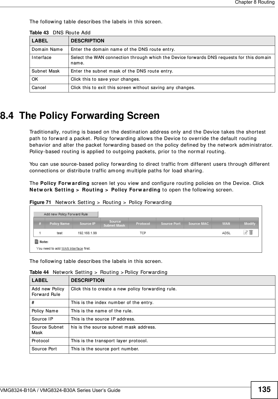  Chapter 8 RoutingVMG8324-B10A / VMG8324-B30A Series User’s Guide 135The following t able describes t he labels in this screen. 8.4  The Policy Forwarding ScreenTradit ionally, routing is based on t he dest inat ion addr ess only and t he Device t akes the shortest  pat h to forward a packet. Policy forwarding allows t he Device t o override t he default rout ing behavior and alter t he packet  forwarding based on the policy defined by the net w ork adm inist rator. Policy-based rout ing is applied t o out going packets, prior t o the norm al routing.You can use source- based policy forwarding to direct  t raffic from  different  users t hrough different  connect ions or distribute t raffic am ong m ultiple paths for load sharing.The Policy For w arding screen let you view and configure rout ing policies on t he Device. Click N e t w ork Se t t ing &gt;  Rout in g &gt;  Policy For w a rding to open the follow ing screen.Figure 71   Net work Sett ing &gt;  Rout ing &gt;  Policy ForwardingThe following t able describes t he labels in this screen. Table 43   DNS Rout e AddLABEL DESCRIPTIONDom ain Nam e Ent er the dom ain nam e of t he DNS route entry.I nterface Select the WAN connect ion through which the Device forwards DNS request s for t his dom ain nam e.Subnet  Mask Ent er t he subnet  m ask of t he DNS route ent ry.OK Click this to save your changes.Cancel Click t his to exit  t his screen wit hout  saving any  changes.Table 44   Net work Set t ing &gt;  Rout ing &gt; Policy ForwardingLABEL DESCRIPTIONAdd new Policy  Forward RuleClick t his t o creat e a new policy forwarding rule.#This is t he index num ber of t he entry.Policy Nam e This is the nam e of t he rule.Source I P This is the source I P address.Source Subnet  Maskhis is the source subnet  m ask address.Prot ocol This is the transport layer protocol.Source Port This is t he source port  num ber.
