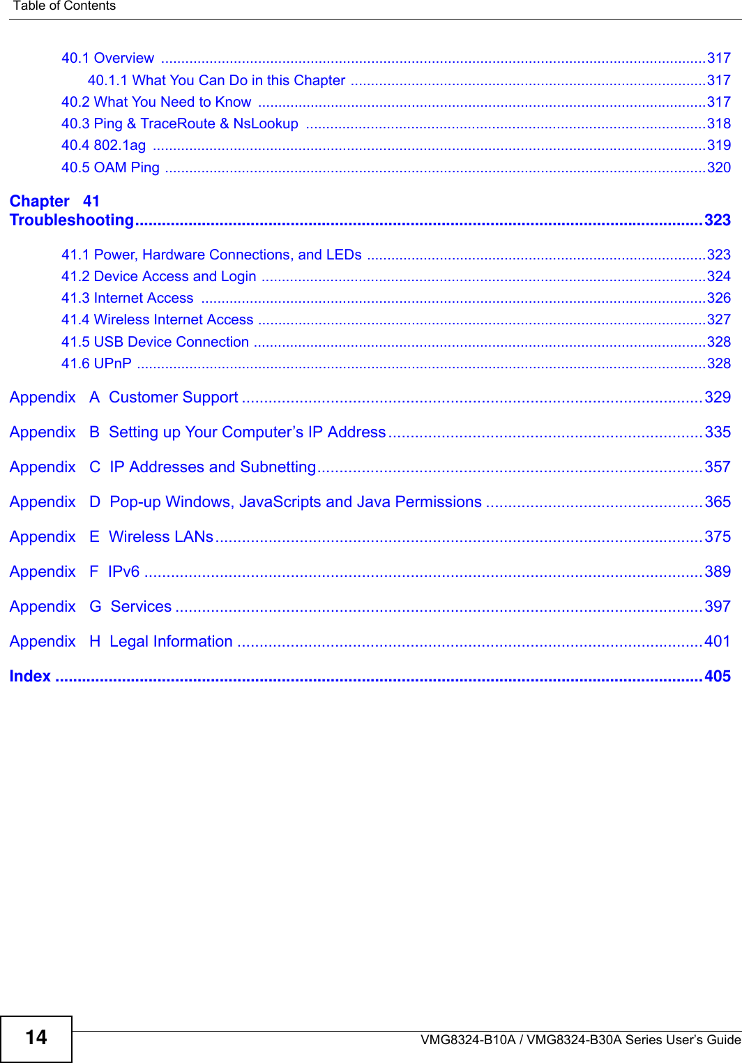 Table of ContentsVMG8324-B10A / VMG8324-B30A Series User’s Guide1440.1 Overview  .......................................................................................................................................31740.1.1 What You Can Do in this Chapter ........................................................................................31740.2 What You Need to Know  ...............................................................................................................31740.3 Ping &amp; TraceRoute &amp; NsLookup  ...................................................................................................31840.4 802.1ag  .........................................................................................................................................31940.5 OAM Ping ......................................................................................................................................320Chapter   41Troubleshooting................................................................................................................................32341.1 Power, Hardware Connections, and LEDs ....................................................................................32341.2 Device Access and Login ..............................................................................................................32441.3 Internet Access  .............................................................................................................................32641.4 Wireless Internet Access ...............................................................................................................32741.5 USB Device Connection ................................................................................................................32841.6 UPnP .............................................................................................................................................328Appendix   A  Customer Support ........................................................................................................329Appendix   B  Setting up Your Computer’s IP Address.......................................................................335Appendix   C  IP Addresses and Subnetting.......................................................................................357Appendix   D  Pop-up Windows, JavaScripts and Java Permissions .................................................365Appendix   E  Wireless LANs..............................................................................................................375Appendix   F  IPv6 ..............................................................................................................................389Appendix   G  Services .......................................................................................................................397Appendix   H  Legal Information .........................................................................................................401Index ..................................................................................................................................................405