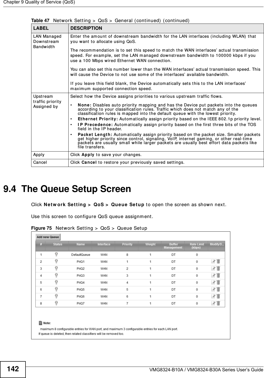 Chapter 9 Quality of Service (QoS)VMG8324-B10A / VMG8324-B30A Series User’s Guide1429.4  The Queue Setup ScreenClick N et w ork  Se t t ing &gt;  QoS &gt;  Queue Set u p to open t he screen as shown next . Use t his scr een t o configure QoS queue assignm ent . Figure 75   Net work Set t ing &gt;  QoS &gt;  Queue Set up LAN Managed Dow nst ream  Bandwidt h Enter t he am ount  of downst ream  bandwidt h for t he LAN interfaces ( including WLAN)  t hat you want  t o allocat e using QoS. The recom m endat ion is to set this speed to m atch the WAN int erfaces’ actual t ransm ission speed. For  exam ple, set the LAN m anaged downstream  bandwidt h to 100000 kbps if you use a 100 Mbps wired Ethernet  WAN connect ion.        You can also set  t his num ber lower than t he WAN interfaces’ act ual t ransm ission speed. This will cause t he Device t o not use som e of t he interfaces’ available bandw idt h.I f you leave this field blank, the Device autom at ically set s t his t o t he LAN int erfaces’ m axim um  supported connection speed.Upst ream  traffic priority Assigned bySelect how t he Device assigns priorit ies t o various upst ream  t raffic flow s.•N one : Disables aut o priority m apping and has t he Device put  packet s int o t he queues accor ding to your classificat ion rules. Traffic which does not  m at ch any of t he classification rules is m apped into t he default  queue with t he lowest  priority.•Et h ern e t  Pr ior it y: Aut om at ically assign priorit y  based on t he I EEE 802.1p priorit y level.•I P Pre ce de n ce : Aut om at ically assign priorit y based on the first  three bit s of the TOS field in t he I P header.•Pa ck e t  Len gt h : Aut om at ically  assign pr iority  based on t he packet  size. Sm aller packets get higher pr iorit y since control, signaling, VoI P, internet  gam ing, or ot her real-tim e packets are usually sm all while larger packets are usually best  effort data packet s like file t ransfers.Apply Click Apply t o save your changes.Cancel Click Ca nce l t o rest ore your previously saved set t ings.Table 47   Net work Set ting &gt;  QoS &gt;  General ( cont inued)  (continued)LABEL DESCRIPTION