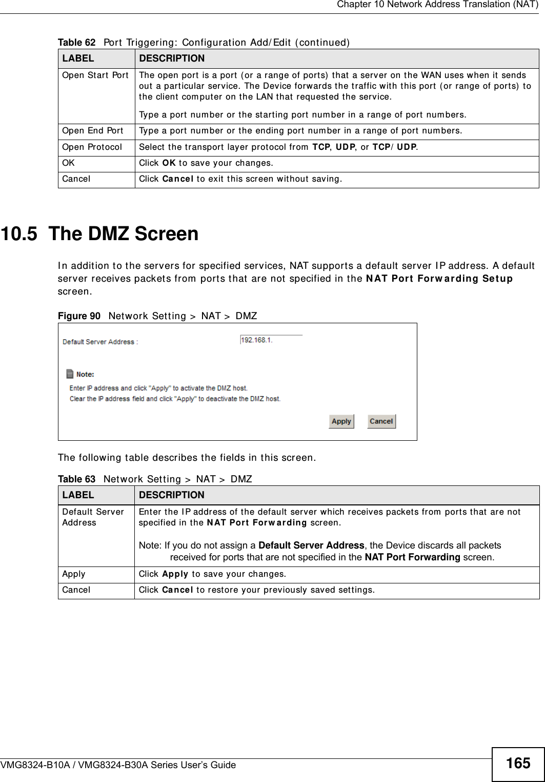  Chapter 10 Network Address Translation (NAT)VMG8324-B10A / VMG8324-B30A Series User’s Guide 16510.5  The DMZ ScreenI n addit ion to the servers for specified services, NAT support s a default  server I P address. A default  server receives packet s from  port s t hat  are not specified in t he N AT Port  For w ar ding Set u p screen.Figure 90   Net work Set t ing &gt;  NAT &gt;  DMZ The following t able describes t he fields in t his screen. Open St art Port The open port  is a port  ( or a range of port s)  t hat  a server on the WAN uses when it  sends out  a part icular ser vice. The Device forwards t he traffic w it h t his port  ( or  range of port s)  to the client  com put er on t he LAN t hat  request ed the service. Type a port num ber or  t he st art ing port  num ber  in a range of port  num bers.Open End Port   Type a port  num ber or the ending port num ber in a range of port  num bers.Open Protocol Select  the transport  layer prot ocol from  TCP, UDP, or  TCP/ UDP.OK Click OK to save your changes.Cancel Click Ca nce l t o exit  t his screen w it hout saving.Table 62   Port  Triggering:  Configuration Add/ Edit ( cont inued)LABEL DESCRIPTIONTable 63   Net work Sett ing &gt;  NAT &gt;  DMZLABEL DESCRIPTIONDefault  Server AddressEnt er t he I P address of the default  server which receives packet s from  port s that are not specified in t he N AT Port  For w ardin g screen. Note: If you do not assign a Default Server Address, the Device discards all packets received for ports that are not specified in the NAT Port Forwarding screen.Apply Click Apply t o save your changes.Cancel Click Ca n cel t o rest ore your pr eviously saved set t ings.