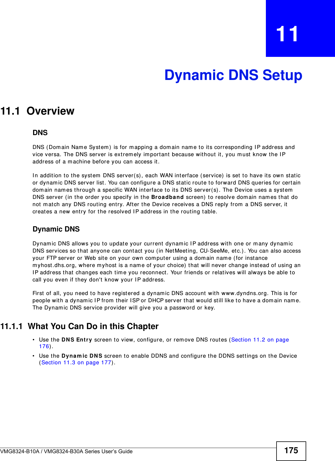 VMG8324-B10A / VMG8324-B30A Series User’s Guide 175CHAPTER   11Dynamic DNS Setup11.1  Overview DNSDNS (Dom ain Nam e Syst em )  is for m apping a dom ain nam e to it s corresponding I P address and vice versa. The DNS server is ext rem ely im port ant because wit hout  it , you m ust  know the I P address of a m achine before you can access it . I n addit ion to the syst em  DNS server( s), each WAN int erface (service)  is set  to have it s own st atic or dynam ic DNS server list . You can configure a DNS st atic route to forward DNS queries for cert ain dom ain nam es through a specific WAN int erface to it s DNS server( s) . The Device uses a system  DNS server ( in t he order you specify in t he Broa dband screen)  t o resolve dom ain nam es t hat  do not  m atch any DNS rout ing entry. Aft er t he Device receives a DNS reply from  a DNS server, it  creates a new ent ry for t he resolved I P address in the rout ing t able.Dynamic DNSDynam ic DNS allows you t o update your  current  dynam ic I P address w ith one or m any dynam ic DNS services so that anyone can cont act  you ( in Net Meet ing, CU-SeeMe, etc.) . You can also access your FTP server or Web site on your own com put er using a dom ain nam e ( for inst ance m yhost .dhs.org, where m yhost  is a nam e of your choice)  t hat will never change inst ead of using an I P address t hat  changes each t im e you reconnect . Your friends or relat ives will always be able t o call you even if they don&apos;t  know your I P address.First of all, you need t o have regist ered a dynam ic DNS account with www.dyndns.org. This is for people wit h a dynam ic I P from  t heir I SP or DHCP server t hat  would still like t o have a dom ain nam e. The Dynam ic DNS service provider will give you a password or key. 11.1.1  What You Can Do in this Chapter• Use the D N S Entr y screen to view, configure, or rem ove DNS routes (Sect ion 11.2 on page 176) .• Use the D yna m ic DN S screen t o enable DDNS and configure t he DDNS sett ings on t he Device (Sect ion 11.3 on page 177) .