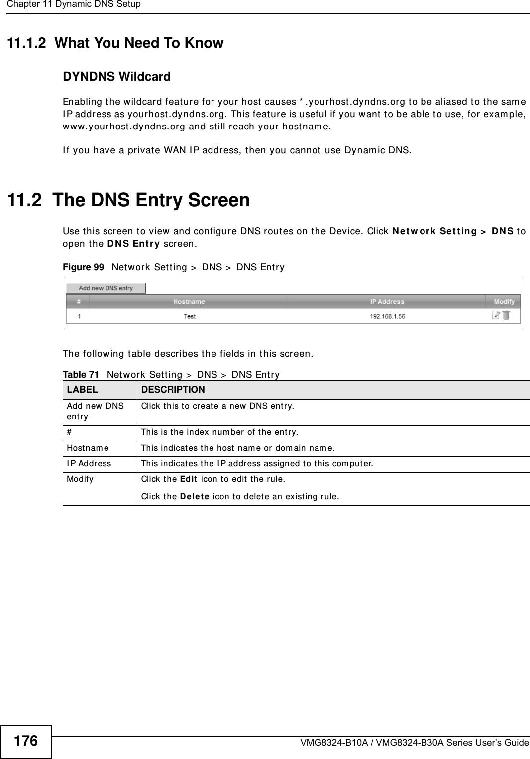 Chapter 11 Dynamic DNS SetupVMG8324-B10A / VMG8324-B30A Series User’s Guide17611.1.2  What You Need To KnowDYNDNS WildcardEnabling the w ildcard feature for your host  causes * .yourhost .dyndns.org t o be aliased to the sam e I P address as yourhost .dyndns.org. This feature is useful if you want t o be able t o use, for exam ple, ww w.yourhost .dyndns.or g and st ill reach your host nam e.I f you have a privat e WAN I P address, t hen you cannot use Dynam ic DNS.11.2  The DNS Entry ScreenUse t his scr een t o view and configure DNS rout es on t he Device. Click N e t w or k  Se t t ing &gt;  D N S to open the D N S En t ry screen.Figure 99   Net work Set t ing &gt;  DNS &gt;  DNS Ent ryThe following t able describes t he fields in t his screen. Table 71   Net work Sett ing &gt;  DNS &gt;  DNS Ent ryLABEL DESCRIPTIONAdd new DNS entryClick t his to creat e a new DNS entry.#This is the index num ber of t he entry.Host nam e This indicates t he host  nam e or dom ain nam e.I P Address This indicat es t he I P address assigned t o t his com put er.Modify Click t he Ed it  icon t o edit  t he rule.Click the D e le t e  icon t o delet e an ex ist ing rule.