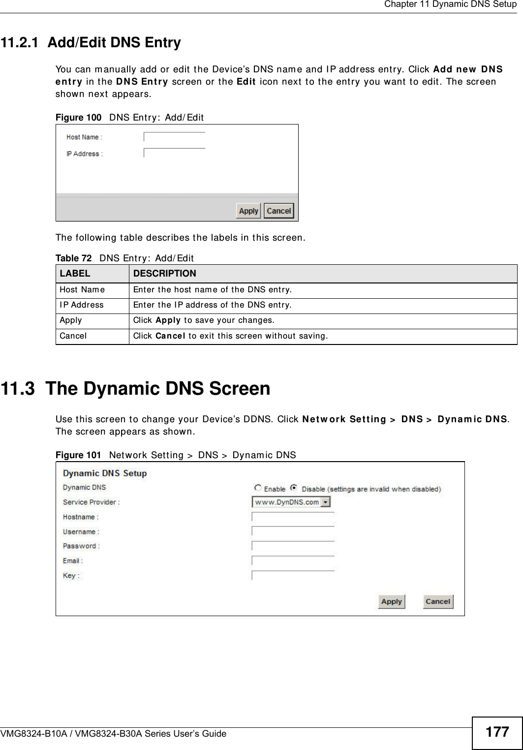  Chapter 11 Dynamic DNS SetupVMG8324-B10A / VMG8324-B30A Series User’s Guide 17711.2.1  Add/Edit DNS EntryYou can m anually add or edit  t he Device’s DNS nam e and I P address ent ry. Click Add ne w  D N S e nt r y  in t he DN S Ent r y screen or the Ed it  icon next  to the ent ry you want  t o edit . The screen shown next  appears.Figure 100   DNS Ent ry :  Add/ EditThe following t able describes t he labels in this screen. 11.3  The Dynamic DNS ScreenUse t his scr een t o change your Device’s DDNS. Click N e t w or k  Set t ing &gt;  D N S &gt;  Dyn a m ic DN S. The screen appears as shown.Figure 101   Network Sett ing &gt;  DNS &gt;  Dynam ic DNSTable 72   DNS Ent ry:  Add/ EditLABEL DESCRIPTIONHost Nam e Enter t he host  nam e of t he DNS ent ry.I P Address Enter t he I P address of t he DNS entry.Apply Click Apply t o save your changes.Cancel Click Ca nce l to exit this screen without saving.