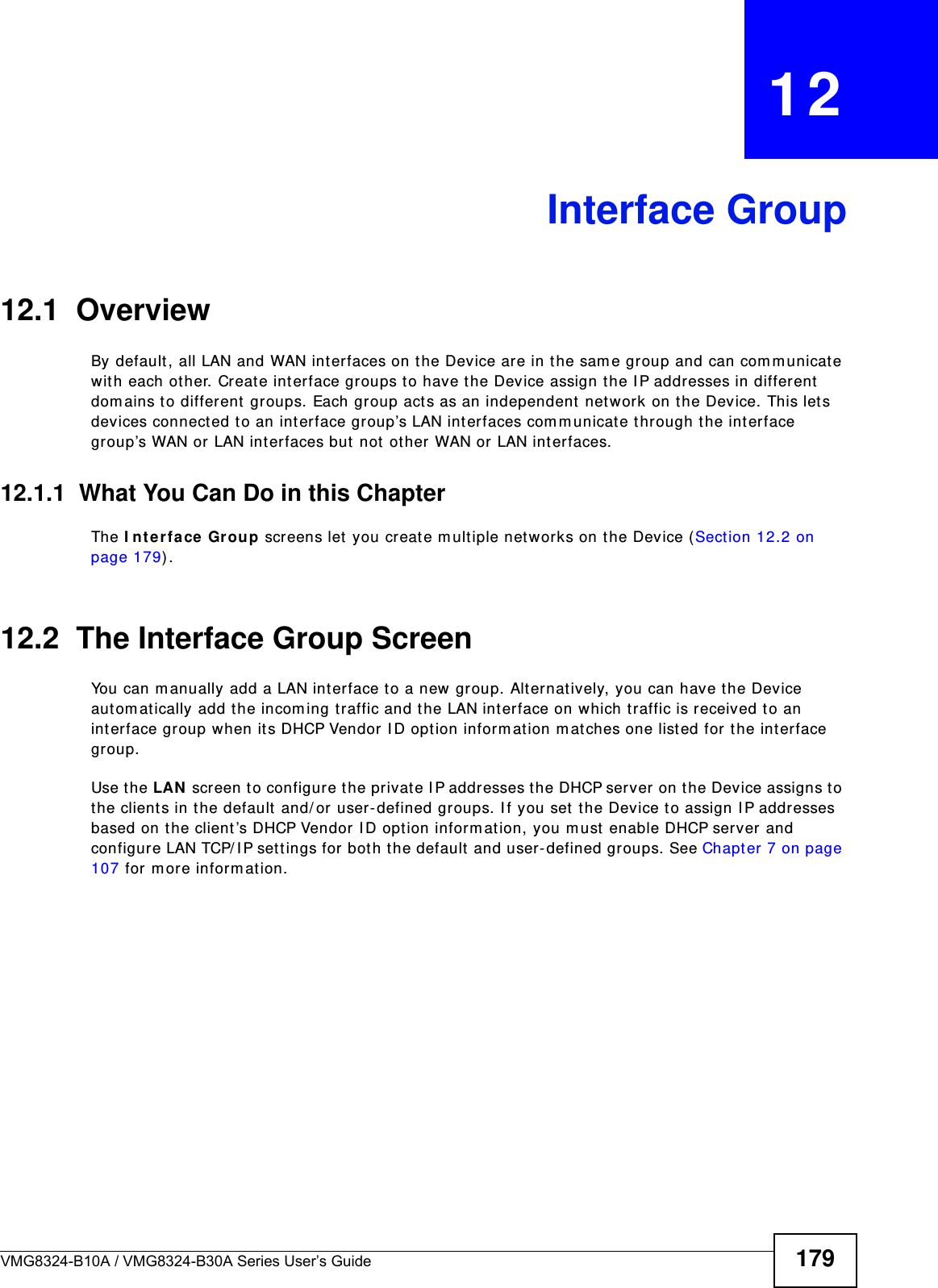 VMG8324-B10A / VMG8324-B30A Series User’s Guide 179CHAPTER   12Interface Group12.1  OverviewBy default , all LAN and WAN interfaces on the Device are in the sam e group and can com m unicat e wit h each other. Creat e int erface groups to have t he Device assign t he I P addresses in different  dom ains t o different groups. Each group act s as an independent  net work on the Device. This lets devices connect ed to an int erface group’s LAN int erfaces com m unicate t hrough the int erface group’s WAN or LAN interfaces but  not  other WAN or LAN int erfaces.12.1.1  What You Can Do in this ChapterThe I nt e rface Group screens let  you cr eate m ultiple networks on t he Device (Sect ion 12.2 on page 179) .12.2  The Interface Group ScreenYou can m anually add a LAN interface t o a new group. Alternatively, you can have t he Device aut om atically add t he incom ing t raffic and t he LAN int erface on which t raffic is received to an int erface group when it s DHCP Vendor  I D option inform at ion m at ches one listed for the int erface group. Use t he LAN  screen t o configure t he private I P addresses t he DHCP server on t he Device assigns to the clients in the default  and/ or user- defined groups. I f you set  t he Device t o assign I P addresses based on the client ’s DHCP Vendor I D opt ion inform ation, you m ust  enable DHCP server and configure LAN TCP/ I P set tings for bot h t he default and user- defined groups. See Chapter 7 on page 107 for m ore inform at ion.