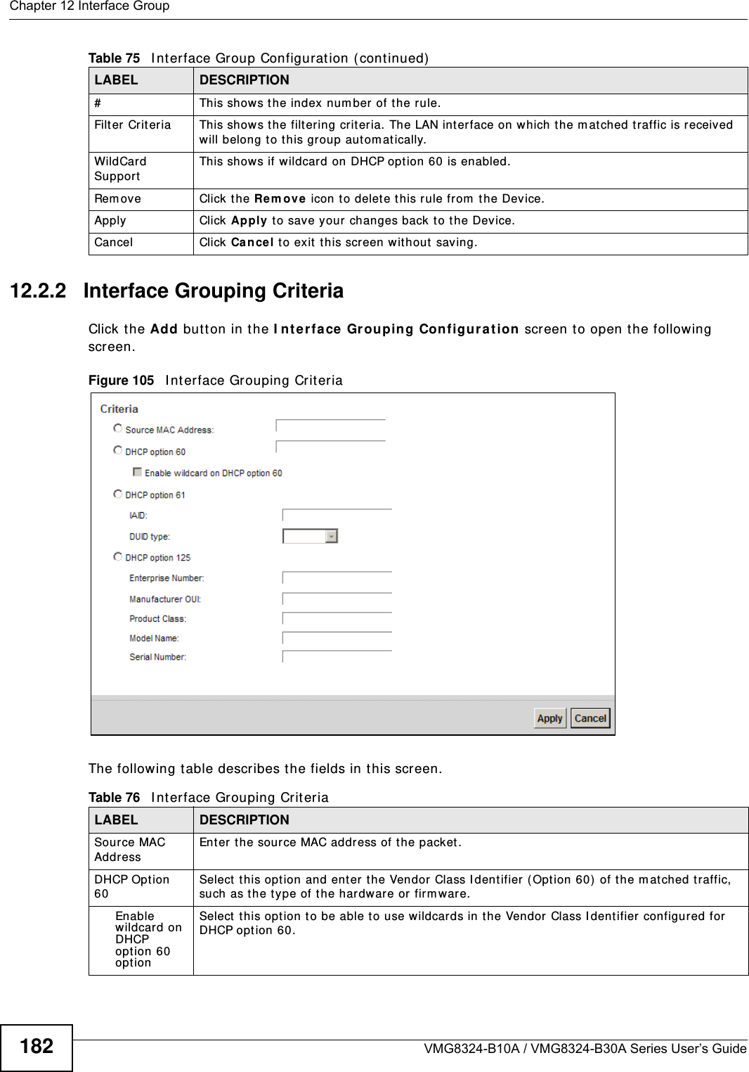 Chapter 12 Interface GroupVMG8324-B10A / VMG8324-B30A Series User’s Guide18212.2.2   Interface Grouping CriteriaClick t he Add butt on in t he I nt e r fa ce  Gr ouping Con figu r a t ion screen t o open the following screen.Figure 105   I nt erface Grouping Crit eria The following t able describes t he fields in t his screen. #This shows t he index  num ber of t he rule.Filt er Criteria This shows t he filter ing crit eria. The LAN int erface on which the m at ched t raffic is received will belong t o t his group aut om at ically.WildCard SupportThis shows if wildcard on DHCP opt ion 60 is enabled.Rem ov e Click t he Rem ove  icon to delet e t his rule fr om  t he Device.Apply Click Apply t o save your changes back to t he Device.Cancel Click Ca nce l to exit  t his screen w it hout saving.Table 75   I nt erface Group Configurat ion ( cont inued)LABEL DESCRIPTIONTable 76   I nt erface Grouping Crit eriaLABEL DESCRIPTIONSource MAC AddressEnter the source MAC address of the packet.DHCP Opt ion 60Select this opt ion and ent er the Vendor Class I dentifier ( Option 60)  of t he m atched t raffic, such as the t ype of t he har dware or firm war e.Enable wildcard on DHCP opt ion 60 opt ionSelect  this opt ion to be able to use w ildcards in t he Vendor Class I dent ifier  configur ed for DHCP option 60.