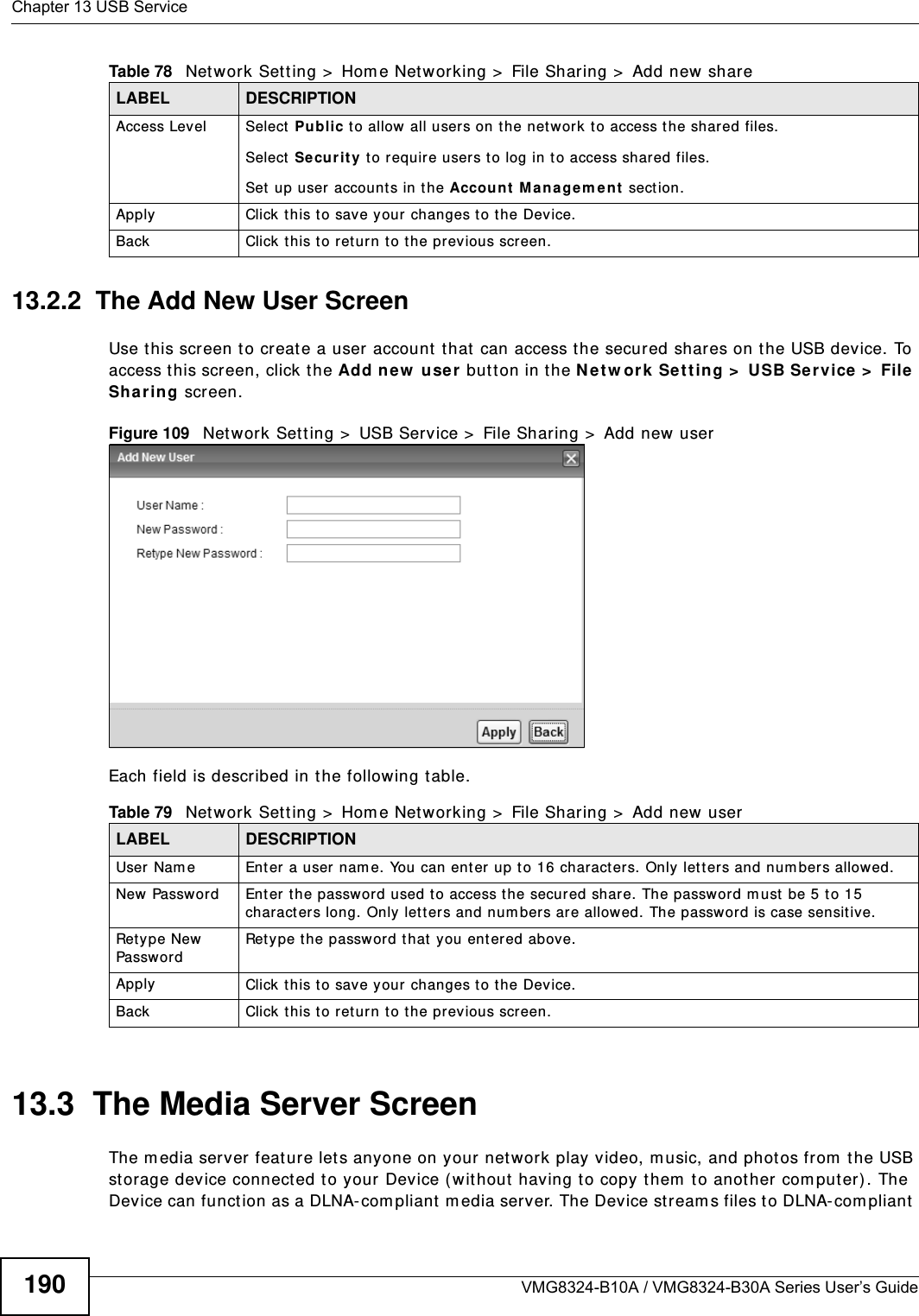 Chapter 13 USB ServiceVMG8324-B10A / VMG8324-B30A Series User’s Guide19013.2.2  The Add New User ScreenUse t his screen t o create a user account  that can access t he secured shares on t he USB device. To access t his screen, click t he Add new  use r  but t on in t he N et w or k  Se t t ing &gt;  USB Service &gt;  File  Sha r in g screen.Figure 109   Network Sett ing &gt;  USB Service &gt;  File Sharing &gt;  Add new  userEach field is described in the following t able.13.3  The Media Server ScreenThe m edia server feat ure let s anyone on your network play video, m usic, and phot os from  t he USB st orage device connect ed t o your Device ( without having t o copy them  t o another com puter) . The Device can funct ion as a DLNA- com pliant  m edia server. The Device st r eam s files to DLNA- com pliant  Access Level Select  Public t o allow all users on t he net work to access the shared files.Select  Se cu r it y  t o require users t o log in to access shared files.Set  up user accounts in t he Accou nt  M a nagem e nt  sect ion.Apply Click this to save your changes t o t he Device.Back Click t his t o ret urn t o t he previous screen.Table 78   Net work Set t ing &gt;  Hom e Net working &gt;  File Sharing &gt;  Add new shareLABEL DESCRIPTIONTable 79   Net work Set t ing &gt;  Hom e Net working &gt;  File Sharing &gt;  Add new userLABEL DESCRIPTIONUser  Nam e Ent er a user  nam e. You can ent er up to 16 charact ers. Only let t ers and num bers allowed.New  Password Ent er the passwor d used to access the secured share. The password m ust  be 5 to 15 charact ers long. Only let t ers and num bers are allowed. The passw ord is case sensitive.Ret y pe New Passw ordRet ype t he password t hat  you ent ered above.Apply Click this to save your changes t o t he Device.Back Click t his t o ret urn t o t he previous screen.