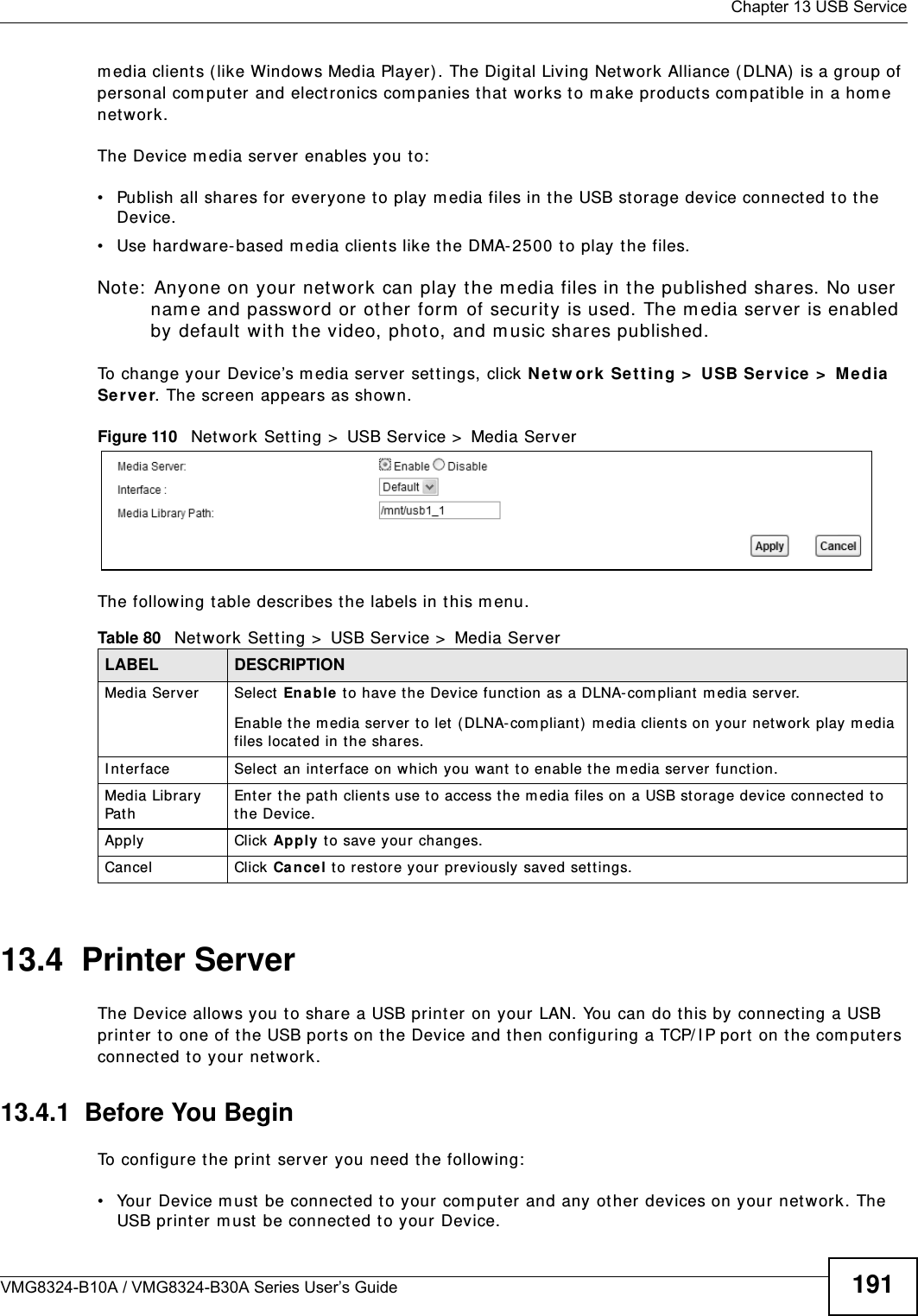  Chapter 13 USB ServiceVMG8324-B10A / VMG8324-B30A Series User’s Guide 191m edia client s ( like Windows Media Player) . The Digit al Living Net work Alliance (DLNA)  is a group of personal com put er and elect ronics com panies t hat works t o m ake product s com pat ible in a hom e net work.The Device m edia server enables you to:• Publish all shares for everyone t o play m edia files in the USB storage device connect ed to the Device.• Use hardware- based m edia client s like the DMA- 2500 t o play t he files. Not e:  Anyone on your net work can play the m edia files in t he published shares. No user nam e and passwor d or ot her form  of securit y is used. The m edia ser ver is enabled by default w it h t he video, phot o, and m usic shares published. To change your Device’s m edia server set t ings, click Ne t w or k  Se t t ing &gt;  USB Service &gt;  Me dia Se r v e r. The scr een appears as shown.Figure 110   Net work Sett ing &gt;  USB Service &gt;  Media ServerThe following t able describes t he labels in this m enu.13.4  Printer Server The Device allows you t o shar e a USB print er on your LAN. You can do t his by connecting a USB print er t o one of the USB por t s on t he Device and t hen configuring a TCP/ I P port  on t he com put ers connect ed to your net w ork. 13.4.1  Before You BeginTo configure t he print server you need t he follow ing:• Your Device m ust  be connect ed t o your com put er and any ot her devices on your net work. The USB print er m ust  be connected to your Device.Table 80   Net work Sett ing &gt;  USB Service &gt;  Media ServerLABEL DESCRIPTIONMedia Server Select Enable t o have t he Dev ice funct ion as a DLNA- com pliant  m edia server.Enable t he m edia server to let  ( DLNA- com pliant) m edia clients on your net w ork  play m edia files locat ed in the shares. I nterface Select  an int erface on w hich you want  t o enable t he m edia server funct ion.Media Librar y Pat hEnter t he path client s use to access the m edia files on a USB storage device connect ed to the Dev ice.Apply Click Apply t o save your changes.Cancel Click Ca nce l to rest ore your previously saved set t ings.