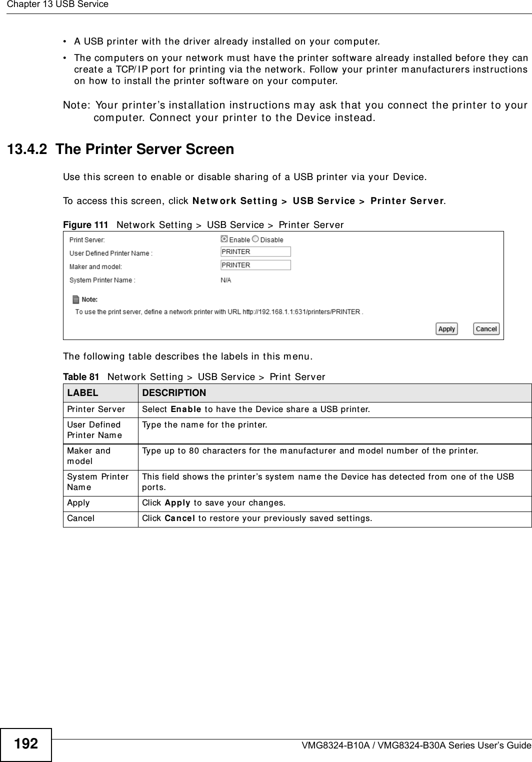 Chapter 13 USB ServiceVMG8324-B10A / VMG8324-B30A Series User’s Guide192• A USB print er wit h t he driver already installed on your com put er.• The com put ers on your net work m ust  have t he print er software already inst alled before they can create a TCP/ I P port  for printing via t he net work. Follow your  printer m anufact urers inst ructions on how t o inst all t he print er software on your com put er. Not e:  Your print er ’s inst allat ion instructions m ay ask t hat  you connect  t he print er to your com put er. Connect  your print er to t he Device instead.13.4.2  The Printer Server ScreenUse t his screen t o enable or disable sharing of a USB print er via your Device. To access t his screen, click N e t w or k  Set t ing &gt;  USB Se rvice &gt;  Print e r  Server.Figure 111   Network Sett ing &gt;  USB Service &gt;  Print er  ServerThe following t able describes t he labels in this m enu.Table 81   Net work Set t ing &gt;  USB Service &gt;  Print  ServerLABEL DESCRIPTIONPrinter Server   Select Enable t o have t he Device share a USB printer.User Defined Printer Nam eType t he nam e for t he print er.Maker and m odelType up t o 80 characters for t he m anufacturer and m odel num ber of t he printer.Syst em  Print er  Nam eThis field shows the pr int er’s system  nam e the Device has det ected from  one of t he USB port s.Apply Click Apply t o save y our  changes.Cancel Click Can cel t o rest ore your previously saved set t ings.