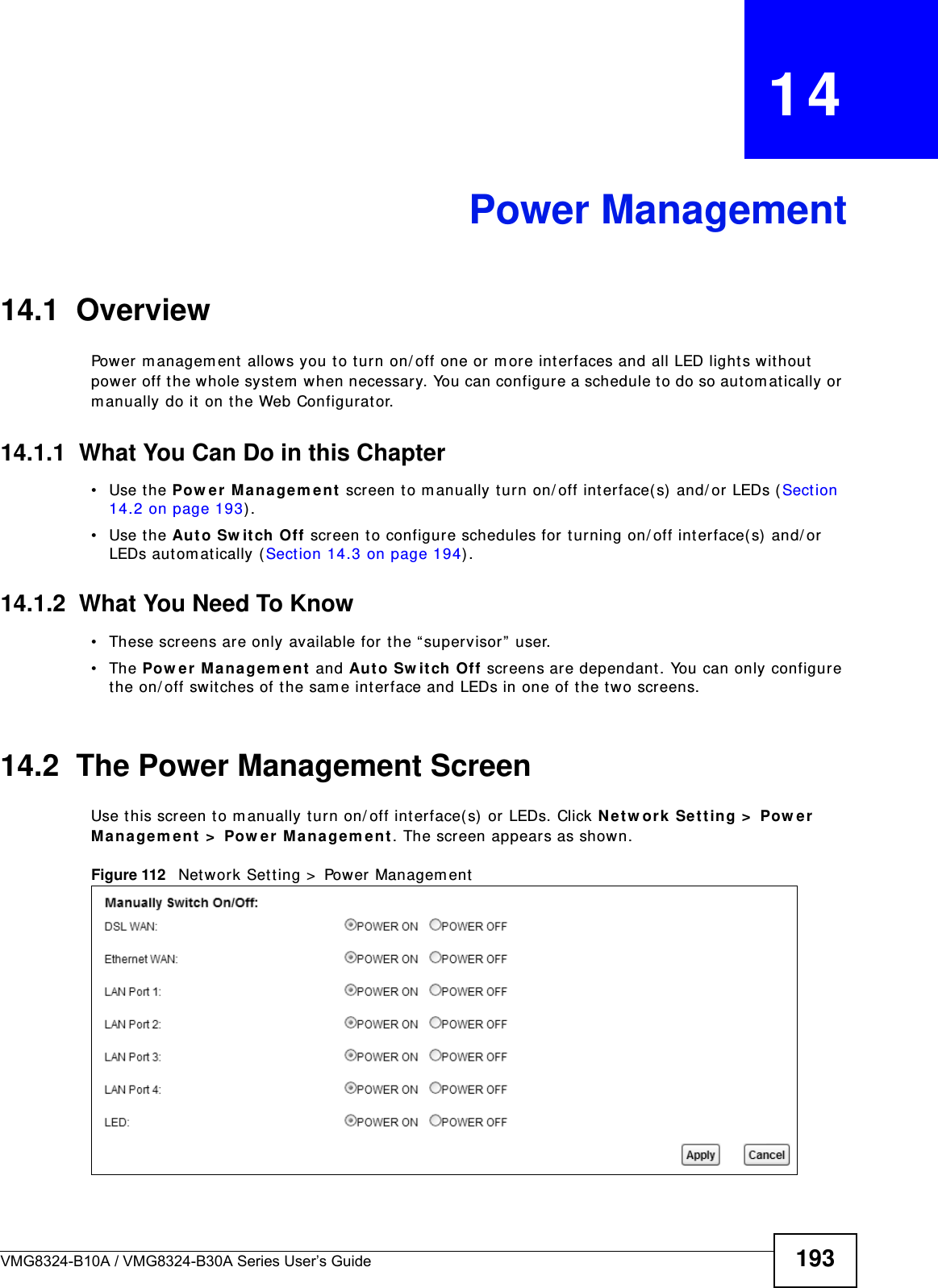 VMG8324-B10A / VMG8324-B30A Series User’s Guide 193CHAPTER   14Power Management14.1  Overview Power m anagem ent allows you to turn on/ off one or m ore int erfaces and all LED light s w ithout  power off t he whole system  when necessary. You can configure a schedule t o do so aut om at ically or m anually do it  on the Web Configurat or.14.1.1  What You Can Do in this Chapter• Use the Pow e r Ma n a ge m e nt  screen to m anually t urn on/ off interface( s) and/ or LEDs ( Sect ion 14.2 on page 193) . • Use the Aut o Sw it ch  Off screen t o configure schedules for t urning on/ off int erface( s)  and/ or LEDs autom at ically ( Sect ion 14.3 on page 194) .14.1.2  What You Need To Know• These screens are only available for t he “ supervisor ”  user.• The Pow e r  M ana gem e n t  and Au t o Sw it ch  Off screens are dependant . You can only configure the on/ off swit ches of t he sam e interface and LEDs in one of the two screens.14.2  The Power Management ScreenUse t his screen to m anually t urn on/ off int erface(s) or LEDs. Click Ne t w or k  Se t t ing &gt;  Pow er M an age m e nt  &gt;  Pow er Ma na gem e n t . The screen appears as shown.Figure 112   Net work Set t ing &gt;  Power Managem ent