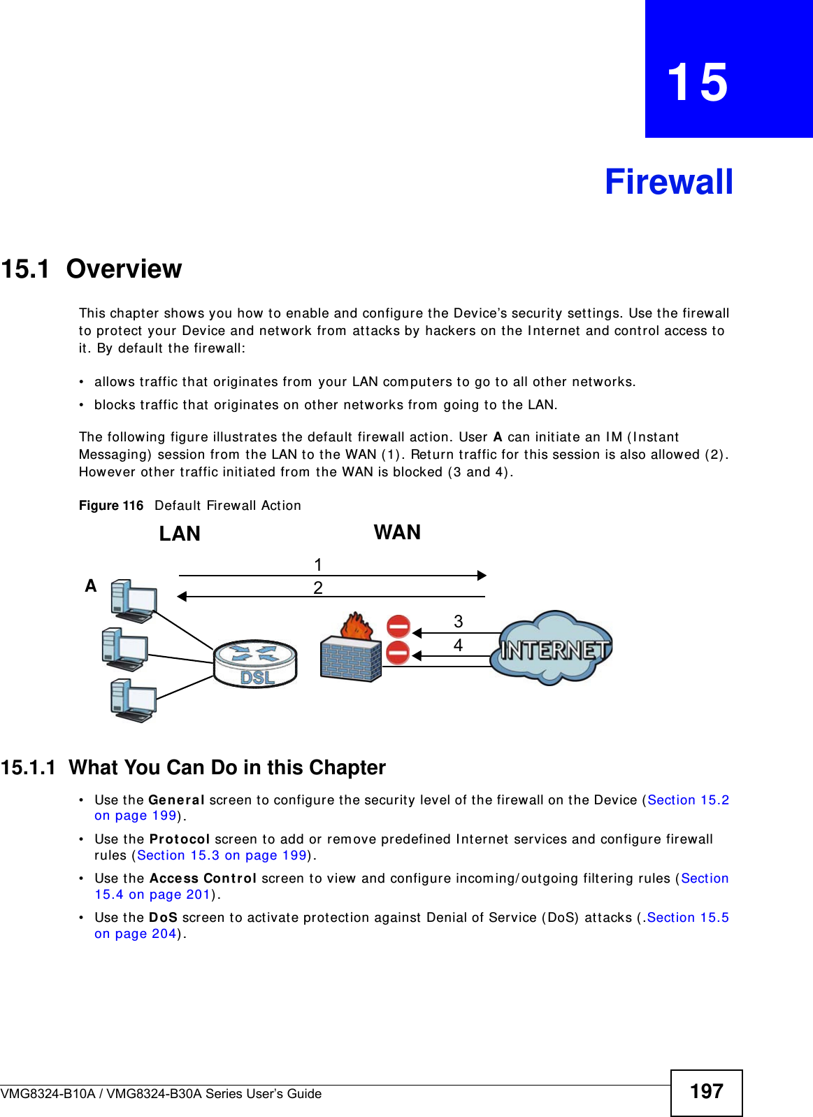 VMG8324-B10A / VMG8324-B30A Series User’s Guide 197CHAPTER   15Firewall15.1  OverviewThis chapt er shows you how t o enable and configure t he Device’s security set t ings. Use t he firewall to pr otect  your Device and network from  at t acks by hackers on t he I nternet and control access t o it . By default t he firewall:• allows t raffic that originates from  your LAN com puters to go t o all ot her networks. • blocks traffic t hat  originat es on ot her net w orks from  going t o t he LAN. The following figure illust rat es t he default firewall action. User A can initiat e an I M ( I nstant Messaging)  session from  t he LAN t o the WAN ( 1) . Ret urn t raffic for this session is also allowed (2) . However ot her t raffic init iated from  t he WAN is blocked (3 and 4) .Figure 116   Default  Fir ewall Action15.1.1  What You Can Do in this Chapter• Use the Ge n e r al screen t o configure t he security level of the firewall on t he Device ( Sect ion 15.2 on page 199) .• Use the Pr otocol screen t o add or rem ove predefined I nt ernet  services and configure firewall rules ( Sect ion 15.3 on page 199) .• Use the Acce ss Cont r ol screen to view and configure incom ing/ outgoing filt ering rules ( Section 15.4 on page 201) . • Use the DoS screen t o act ivat e protect ion against  Denial of Service ( DoS)  att acks ( .Sect ion 15.5 on page 204) .WANLAN3412A