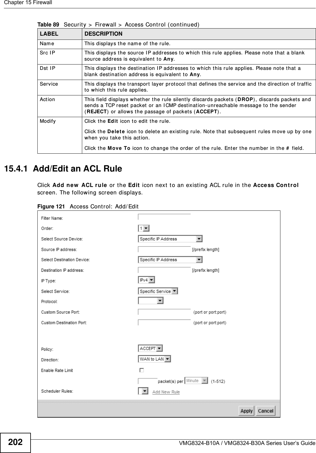 Chapter 15 FirewallVMG8324-B10A / VMG8324-B30A Series User’s Guide20215.4.1  Add/Edit an ACL Rule   Click Add new  ACL r u le  or t he Ed it  icon next  to an exist ing ACL rule in t he Access Con t r ol screen. The following screen displays.Figure 121   Access Cont rol:  Add/ EditNam e This displays t he nam e of t he rule.Src I P  This display s t he source I P addresses to which this rule applies. Please not e that a blank source address is equivalent  t o Any.Dst  I P This displays t he destinat ion I P addr esses t o w hich t his rule applies. Please not e t hat  a blank destinat ion address is equivalent  t o Any.Service This displays t he t ransport layer protocol t hat  defines the service and t he dir ection of t raffic to which this rule applies. Act ion This field displays whet her the rule silent ly discards packet s ( D ROP) , discards packet s and sends a TCP r eset  packet or an I CMP dest inat ion-unreachable m essage to t he sender (REJECT)  or allows t he passage of packet s ( ACCEPT) .Modify Click t he Ed it  icon t o edit the rule.Click the D ele t e icon  t o d elet e an ex ist ing r u le. Not e t hat  subsequ ent  r ules m ov e up  by  on e when you t ake t his act ion.Click the Move  To icon t o change the order  of t he rule.  Ent er t he num ber in t he #  field.Table 89   Securit y &gt;  Firewall &gt;  Access Cont r ol ( continued)LABEL DESCRIPTION