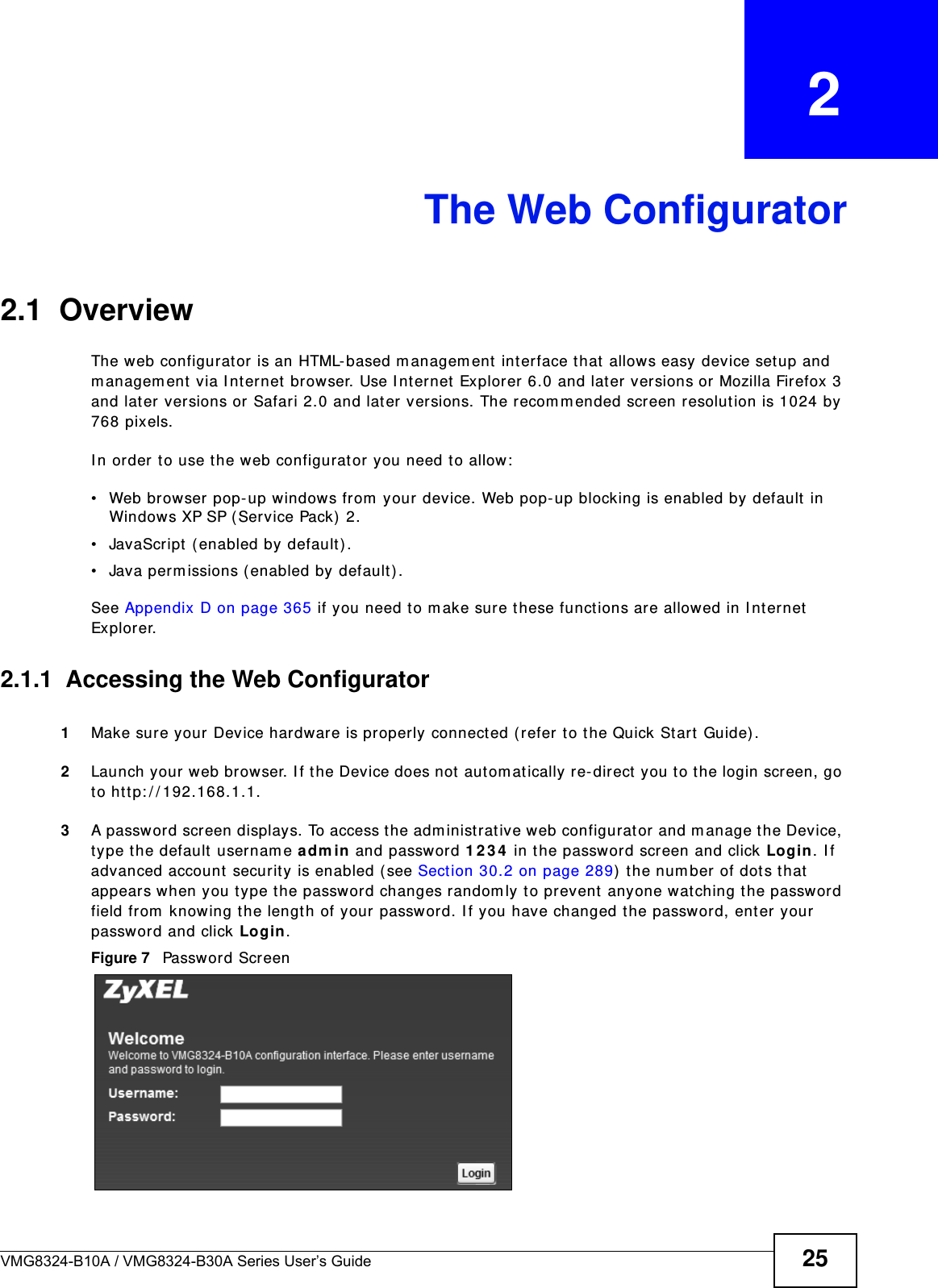 VMG8324-B10A / VMG8324-B30A Series User’s Guide 25CHAPTER   2The Web Configurator2.1  OverviewThe w eb configurat or  is an HTML-based m anagem ent int erface that allows easy device set up and m anagem ent via I nternet brow ser. Use I nternet Explorer 6.0 and lat er versions or Mozilla Firefox 3 and lat er versions or Safari 2.0 and lat er versions. The recom m ended screen resolut ion is 1024 by 768 pixels.I n order t o use the web configurat or you need to allow :• Web browser pop- up windows from  your device. Web pop- up blocking is enabled by default in Windows XP SP ( Service Pack)  2.• JavaScript  ( enabled by default ) .• Java perm issions ( enabled by default) .See Appendix D on page 365 if you need t o m ake sure these functions ar e allowed in I nt ernet  Explorer. 2.1.1  Accessing the Web Configurator1Make sure your Device hardware is properly connected ( refer t o t he Quick St art  Guide) .2Launch your web browser. I f t he Device does not  aut om at ically re- direct  you to the login screen, go to ht t p: / / 192.168.1.1.3A password screen displays. To access the adm inist rat ive web configurat or and m anage t he Device, type t he default  usernam e adm in and password 1 2 3 4  in t he passw ord screen and click Login . I f advanced account  security is enabled ( see Section 30.2 on page 289)  t he num ber of dots that appears when you t ype the password changes random ly t o prevent  anyone watching the password field from  knowing t he length of your passw ord. I f you have changed the password, ent er your password and click Login. Figure 7   Passwor d Scr een
