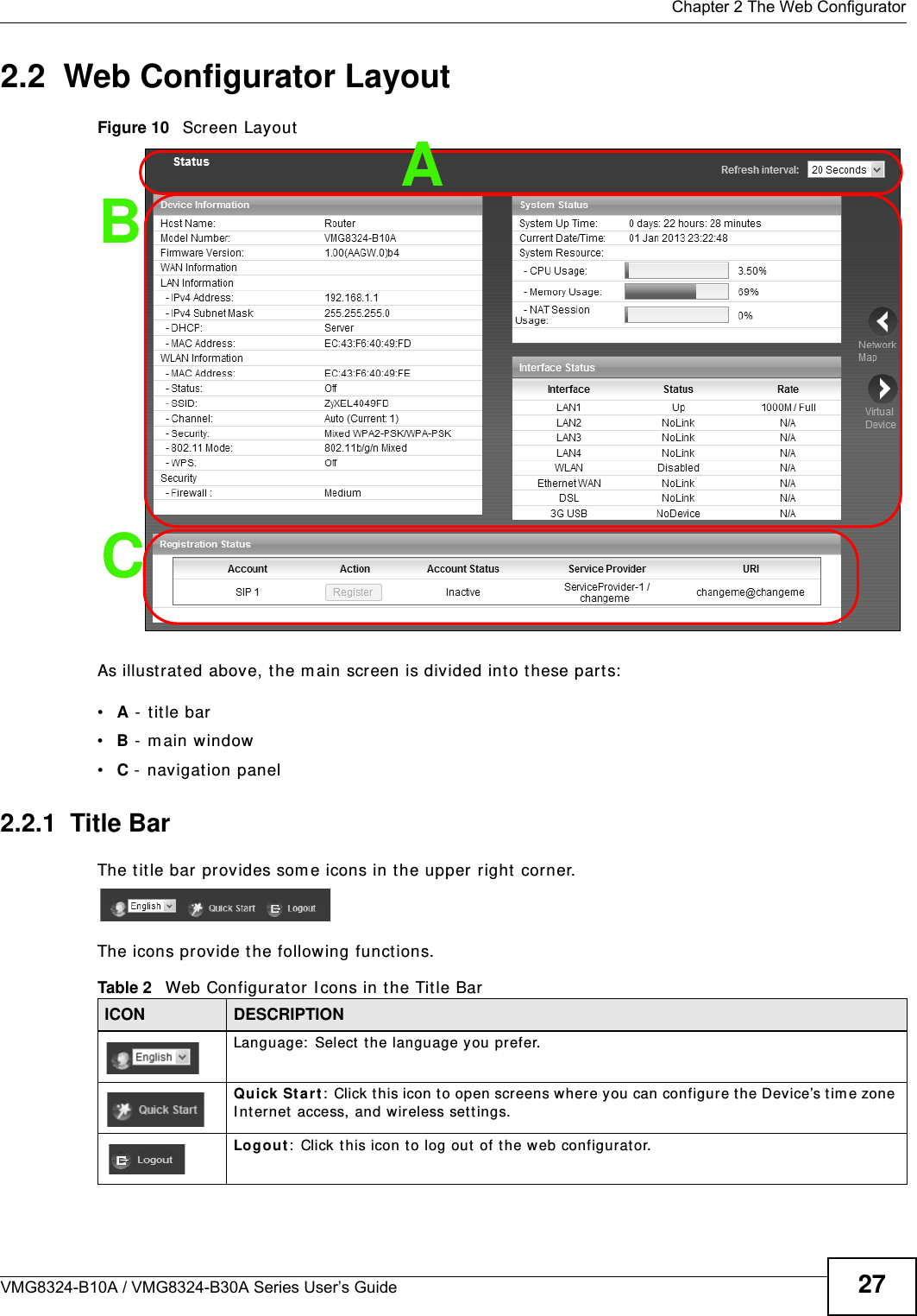  Chapter 2 The Web ConfiguratorVMG8324-B10A / VMG8324-B30A Series User’s Guide 272.2  Web Configurator LayoutFigure 10   Screen LayoutAs illust rat ed above, t he m ain screen is divided into these part s:•A -  t itle bar•B -  m ain window •C -  navigat ion panel2.2.1  Title BarThe t itle bar provides som e icons in the upper right  corner.The icons provide the following functions.BCATable 2   Web Configurat or I cons in t he Tit le BarICON  DESCRIPTIONLanguage:  Select  t he language you prefer.Quick Start :  Click t his icon t o open screens where you can configur e t he Device’s t im e zone I nt ernet  access, and wireless set t ings.Logout :  Click t his icon t o log out of the web configurator.