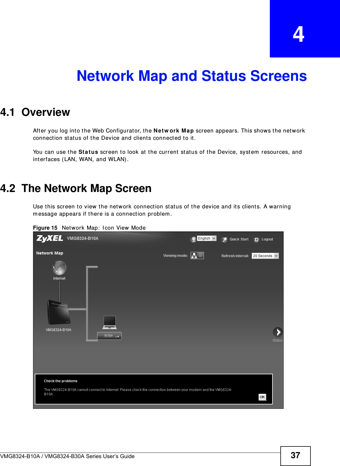 VMG8324-B10A / VMG8324-B30A Series User’s Guide 37CHAPTER   4Network Map and Status Screens4.1  OverviewAft er you log int o t he Web Configurat or, t he Ne t w or k  M a p screen appears. This shows t he network connect ion st at us of t he Device and client s connect ed t o it . You can use t he St a t u s screen t o look at  t he current  stat us of the Device, syst em  resources, and int erfaces ( LAN, WAN, and WLAN) . 4.2  The Network Map ScreenUse t his screen to view t he net work connect ion st at us of the device and its client s. A warning m essage appears if t here is a connection problem . Figure 15   Net work Map:  I con View Mode 