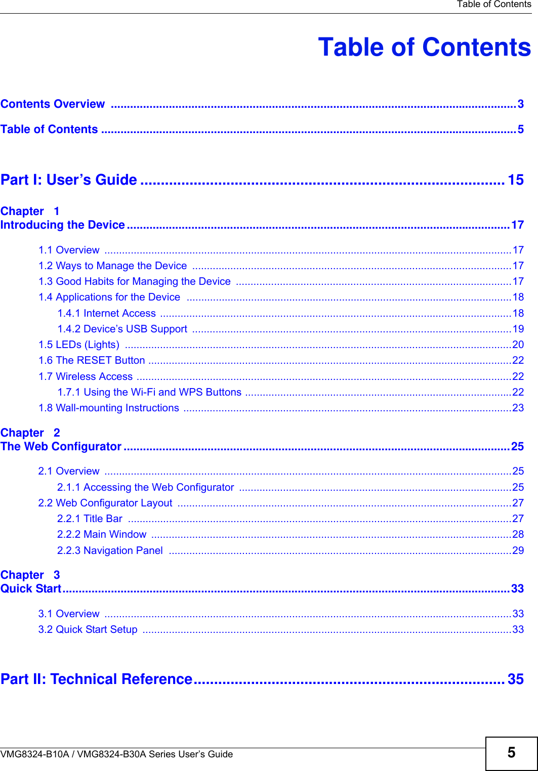   Table of ContentsVMG8324-B10A / VMG8324-B30A Series User’s Guide 5Table of ContentsContents Overview  ..............................................................................................................................3Table of Contents .................................................................................................................................5Part I: User’s Guide ......................................................................................... 15Chapter   1Introducing the Device .......................................................................................................................171.1 Overview  ...........................................................................................................................................171.2 Ways to Manage the Device  .............................................................................................................171.3 Good Habits for Managing the Device  ..............................................................................................171.4 Applications for the Device  ...............................................................................................................181.4.1 Internet Access ........................................................................................................................181.4.2 Device’s USB Support  .............................................................................................................191.5 LEDs (Lights)  ....................................................................................................................................201.6 The RESET Button ............................................................................................................................221.7 Wireless Access ................................................................................................................................221.7.1 Using the Wi-Fi and WPS Buttons ...........................................................................................221.8 Wall-mounting Instructions ................................................................................................................23Chapter   2The Web Configurator ........................................................................................................................252.1 Overview  ...........................................................................................................................................252.1.1 Accessing the Web Configurator  .............................................................................................252.2 Web Configurator Layout  ..................................................................................................................272.2.1 Title Bar  ...................................................................................................................................272.2.2 Main Window  ...........................................................................................................................282.2.3 Navigation Panel  .....................................................................................................................29Chapter   3Quick Start...........................................................................................................................................333.1 Overview  ...........................................................................................................................................333.2 Quick Start Setup  ..............................................................................................................................33Part II: Technical Reference............................................................................ 35