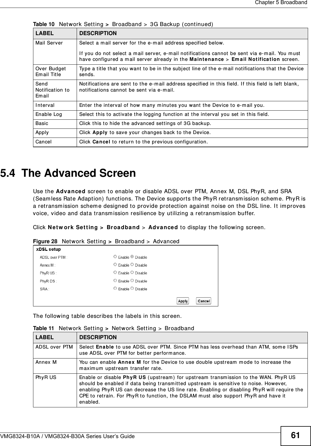  Chapter 5 BroadbandVMG8324-B10A / VMG8324-B30A Series User’s Guide 615.4  The Advanced ScreenUse t he Adva nced screen t o enable or disable ADSL over PTM, Annex M, DSL PhyR, and SRA ( Seam less Rat e Adaption)  funct ions. The Device support s the PhyR retransm ission schem e. PhyR is a ret ransm ission schem e designed t o prov ide prot ect ion against noise on t he DSL line. I t  im proves voice, video and data t ransm ission resilience by ut ilizing a retransm ission buffer.Click N et w ork  Se t t ing &gt;  Broa dband &gt;  Adva n ce d t o display t he following screen.Figure 28   Net work Set t ing &gt;  Broadband &gt;  Advanced The following t able describes t he labels in this screen. Mail Ser ver Select  a m ail server for the e- m ail address specified below. I f you do not  select  a m ail server, e-m ail not ificat ions cannot  be sent via e-m ail. You m ust  have configured a m ail server already in t he Main t e na n ce &gt; Em ail N ot ifica t ion screen.Over Budget Em ail Tit leType a t it le t hat  you want  t o be in t he subject  line of the e- m ail notificat ions t hat  t he Device sends.Send Notification t o Em ailNotificat ions are sent  t o t he e- m ail address specified in t his field. I f t his field is left  blank, not ificat ions cannot  be sent via e- m ail. I nt erval Enter t he int erval of how m any m inut es y ou want the Device to e- m ail you.Enable Log Select this to act ivate the logging funct ion at the int erval you set  in this field. Basic Click t his t o hide t he advanced settings of 3G backup.Apply Click Apply t o save your changes back t o t he Device.Cancel Click Ca nce l to ret urn to t he previous configurat ion.Table 10   Net work Sett ing &gt;  Broadband &gt;  3G Backup ( cont inued)LABEL DESCRIPTIONTable 11   Net work Set t ing &gt;  Net work Set t ing &gt;  BroadbandLABEL DESCRIPTIONADSL over PTM Select  Ena ble  t o use ADSL over PTM. Since PTM has less overhead than ATM, som e I SPs use ADSL over  PTM for bet t er  perfor m ance.Annex  M You can enable Ann ex M  for t he Device t o use double upst ream  m ode to increase t he m axim um  upst ream  t ransfer rat e.PhyR US Enable or disable Ph yR US ( upst r eam )  for upst ream  t ransm ission t o the WAN. PhyR US should be enabled if dat a being transm itted upstream  is sensitive to noise. However, enabling PhyR US can decrease t he US line rat e. Enabling or disabling PhyR will require the CPE to ret rain. For PhyR t o function, the DSLAM m ust  also support  PhyR and have it  enabled.